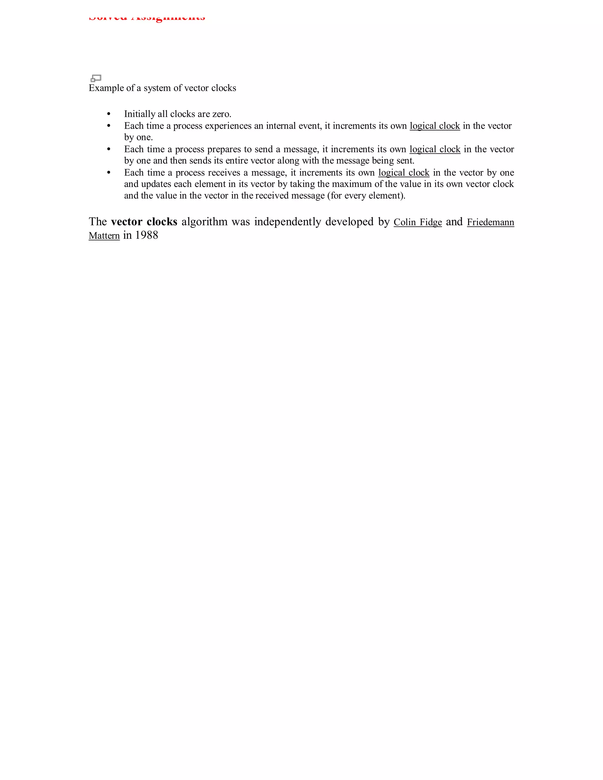Solved Assignments




Example of a system of vector clocks

    •   Initially all clocks are zero.
    •   Each time a process experiences an internal event, it increments its own logical clock in the vector
        by one.
    •   Each time a process prepares to send a message, it increments its own logical clock in the vector
        by one and then sends its entire vector along with the message being sent.
    •   Each time a process receives a message, it increments its own logical clock in the vector by one
        and updates each element in its vector by taking the maximum of the value in its own vector clock
        and the value in the vector in the received message (for every element).

The vector clocks algorithm was independently developed by Colin Fidge and Friedemann
Mattern in 1988
 