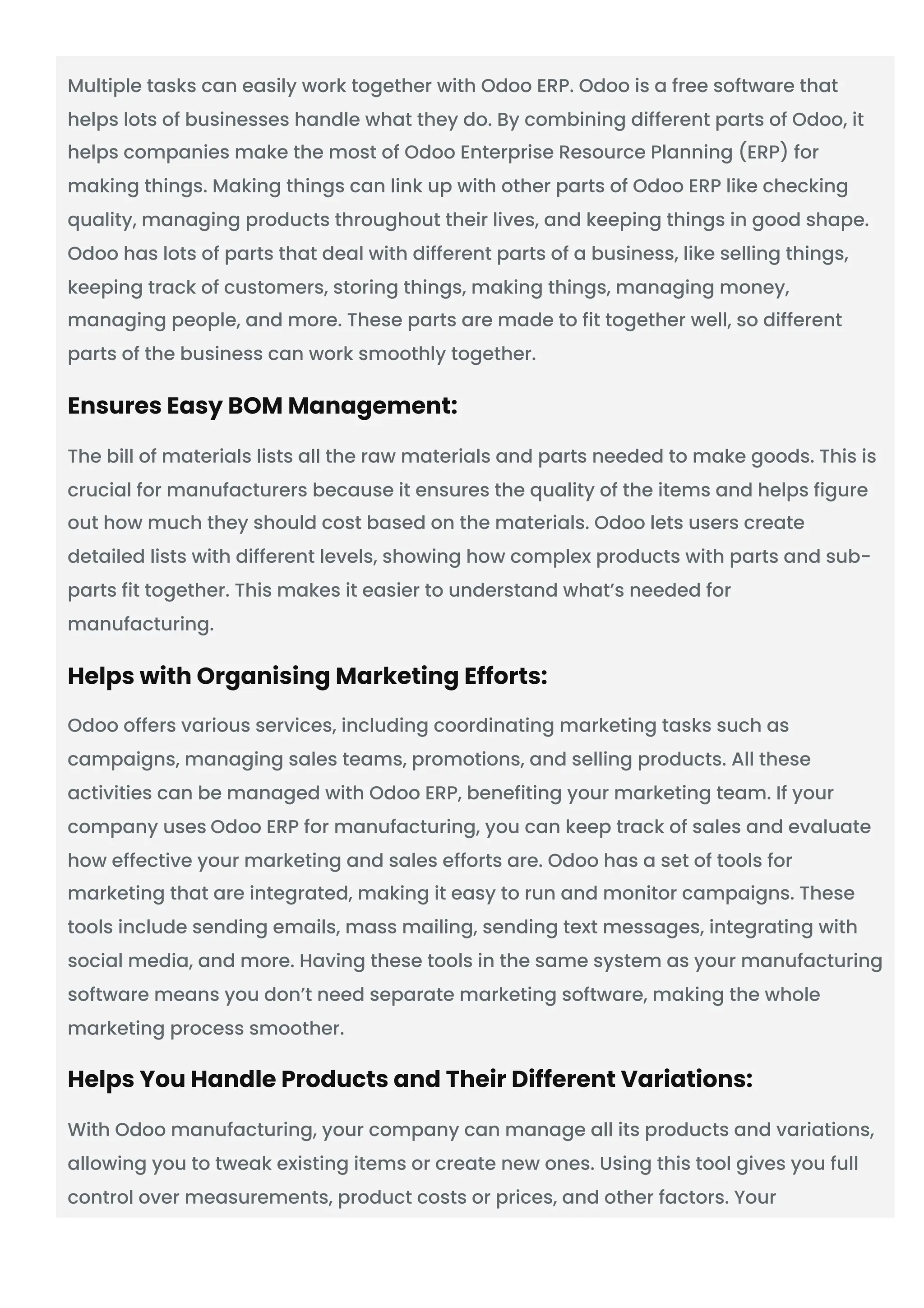 Multiple tasks can easily work together with Odoo ERP. Odoo is a free software that
helps lots of businesses handle what they do. By combining different parts of Odoo, it
helps companies make the most of Odoo Enterprise Resource Planning (ERP) for
making things. Making things can link up with other parts of Odoo ERP like checking
quality, managing products throughout their lives, and keeping things in good shape.
Odoo has lots of parts that deal with different parts of a business, like selling things,
keeping track of customers, storing things, making things, managing money,
managing people, and more. These parts are made to fit together well, so different
parts of the business can work smoothly together.
Ensures Easy BOM Management:
The bill of materials lists all the raw materials and parts needed to make goods. This is
crucial for manufacturers because it ensures the quality of the items and helps figure
out how much they should cost based on the materials. Odoo lets users create
detailed lists with different levels, showing how complex products with parts and sub-
parts fit together. This makes it easier to understand what’s needed for
manufacturing.
Helps with Organising Marketing Efforts:
Odoo offers various services, including coordinating marketing tasks such as
campaigns, managing sales teams, promotions, and selling products. All these
activities can be managed with Odoo ERP, benefiting your marketing team. If your
company uses Odoo ERP for manufacturing, you can keep track of sales and evaluate
how effective your marketing and sales efforts are. Odoo has a set of tools for
marketing that are integrated, making it easy to run and monitor campaigns. These
tools include sending emails, mass mailing, sending text messages, integrating with
social media, and more. Having these tools in the same system as your manufacturing
software means you don’t need separate marketing software, making the whole
marketing process smoother.
Helps You Handle Products and Their Different Variations:
With Odoo manufacturing, your company can manage all its products and variations,
allowing you to tweak existing items or create new ones. Using this tool gives you full
control over measurements, product costs or prices, and other factors. Your
 