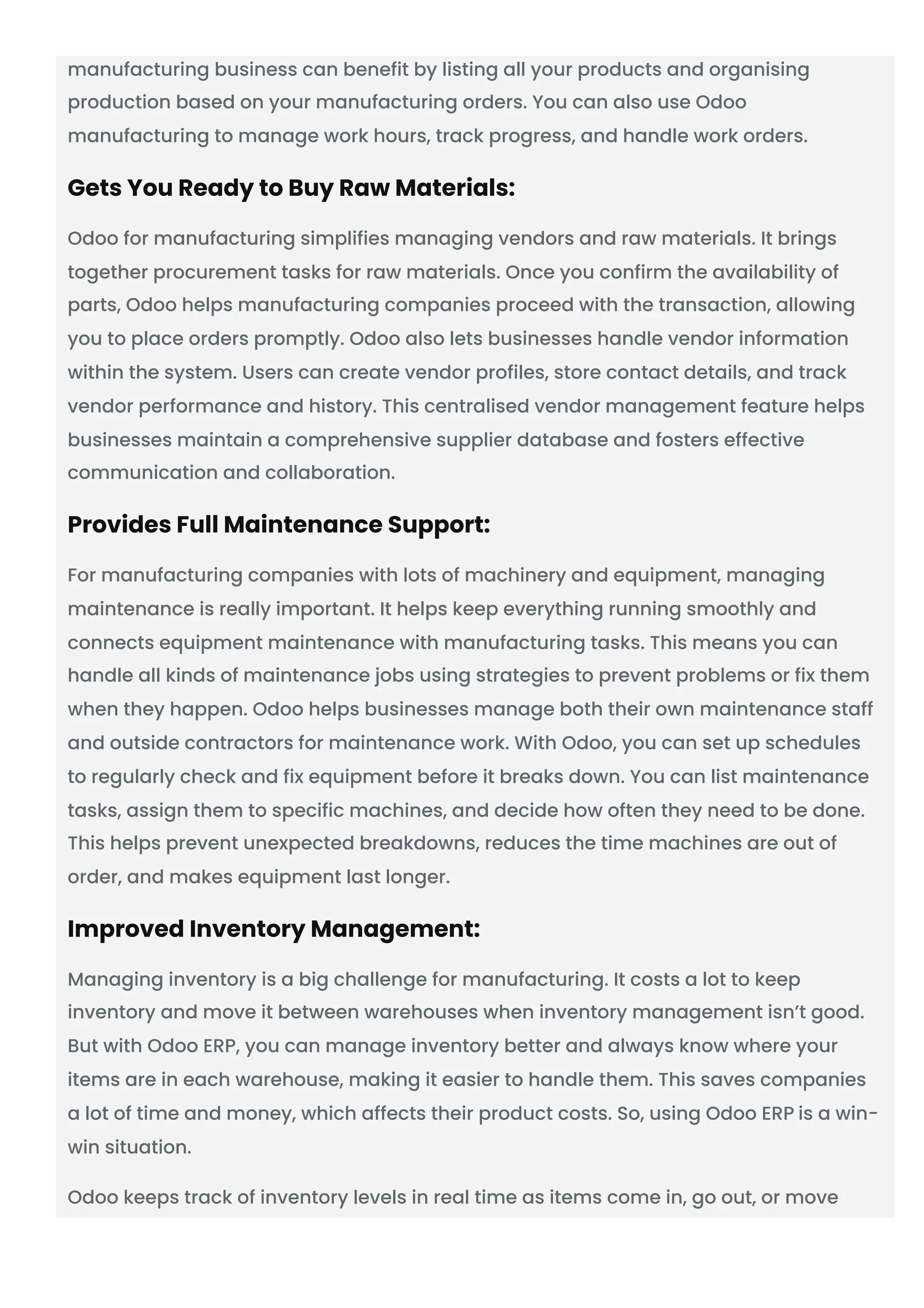 manufacturing business can benefit by listing all your products and organising
production based on your manufacturing orders. You can also use Odoo
manufacturing to manage work hours, track progress, and handle work orders.
Gets You Ready to Buy Raw Materials:
Odoo for manufacturing simplifies managing vendors and raw materials. It brings
together procurement tasks for raw materials. Once you confirm the availability of
parts, Odoo helps manufacturing companies proceed with the transaction, allowing
you to place orders promptly. Odoo also lets businesses handle vendor information
within the system. Users can create vendor profiles, store contact details, and track
vendor performance and history. This centralised vendor management feature helps
businesses maintain a comprehensive supplier database and fosters effective
communication and collaboration.
Provides Full Maintenance Support:
For manufacturing companies with lots of machinery and equipment, managing
maintenance is really important. It helps keep everything running smoothly and
connects equipment maintenance with manufacturing tasks. This means you can
handle all kinds of maintenance jobs using strategies to prevent problems or fix them
when they happen. Odoo helps businesses manage both their own maintenance staff
and outside contractors for maintenance work. With Odoo, you can set up schedules
to regularly check and fix equipment before it breaks down. You can list maintenance
tasks, assign them to specific machines, and decide how often they need to be done.
This helps prevent unexpected breakdowns, reduces the time machines are out of
order, and makes equipment last longer.
Improved Inventory Management:
Managing inventory is a big challenge for manufacturing. It costs a lot to keep
inventory and move it between warehouses when inventory management isn’t good.
But with Odoo ERP, you can manage inventory better and always know where your
items are in each warehouse, making it easier to handle them. This saves companies
a lot of time and money, which affects their product costs. So, using Odoo ERP is a win-
win situation.
Odoo keeps track of inventory levels in real time as items come in, go out, or move
 