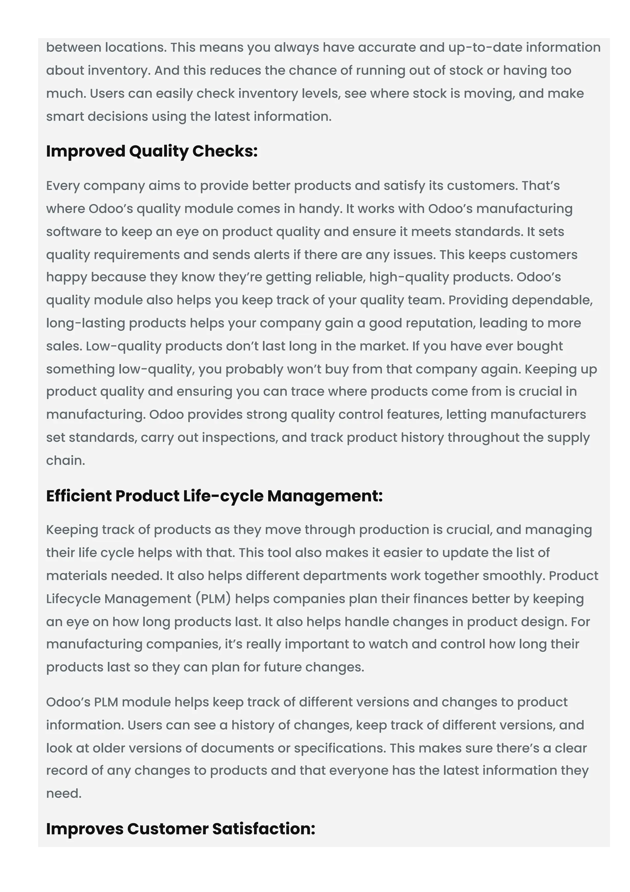between locations. This means you always have accurate and up-to-date information
about inventory. And this reduces the chance of running out of stock or having too
much. Users can easily check inventory levels, see where stock is moving, and make
smart decisions using the latest information.
Improved Quality Checks:
Every company aims to provide better products and satisfy its customers. That’s
where Odoo’s quality module comes in handy. It works with Odoo’s manufacturing
software to keep an eye on product quality and ensure it meets standards. It sets
quality requirements and sends alerts if there are any issues. This keeps customers
happy because they know they’re getting reliable, high-quality products. Odoo’s
quality module also helps you keep track of your quality team. Providing dependable,
long-lasting products helps your company gain a good reputation, leading to more
sales. Low-quality products don’t last long in the market. If you have ever bought
something low-quality, you probably won’t buy from that company again. Keeping up
product quality and ensuring you can trace where products come from is crucial in
manufacturing. Odoo provides strong quality control features, letting manufacturers
set standards, carry out inspections, and track product history throughout the supply
chain.
Efficient Product Life-cycle Management:
Keeping track of products as they move through production is crucial, and managing
their life cycle helps with that. This tool also makes it easier to update the list of
materials needed. It also helps different departments work together smoothly. Product
Lifecycle Management (PLM) helps companies plan their finances better by keeping
an eye on how long products last. It also helps handle changes in product design. For
manufacturing companies, it’s really important to watch and control how long their
products last so they can plan for future changes.
Odoo’s PLM module helps keep track of different versions and changes to product
information. Users can see a history of changes, keep track of different versions, and
look at older versions of documents or specifications. This makes sure there’s a clear
record of any changes to products and that everyone has the latest information they
need.
Improves Customer Satisfaction:
 