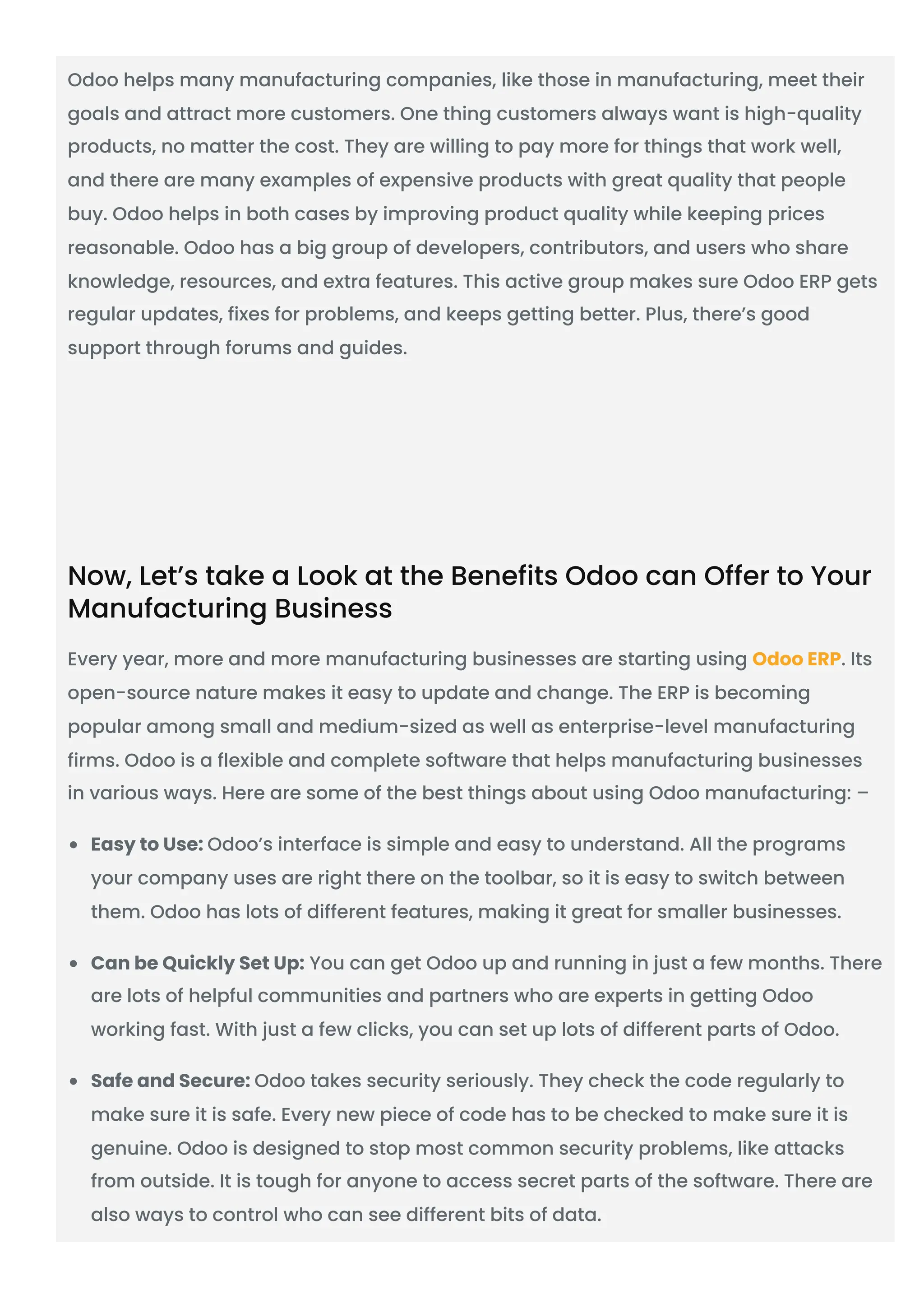 Odoo helps many manufacturing companies, like those in manufacturing, meet their
goals and attract more customers. One thing customers always want is high-quality
products, no matter the cost. They are willing to pay more for things that work well,
and there are many examples of expensive products with great quality that people
buy. Odoo helps in both cases by improving product quality while keeping prices
reasonable. Odoo has a big group of developers, contributors, and users who share
knowledge, resources, and extra features. This active group makes sure Odoo ERP gets
regular updates, fixes for problems, and keeps getting better. Plus, there’s good
support through forums and guides.
Now, Let’s take a Look at the Benefits Odoo can Offer to Your
Manufacturing Business
Every year, more and more manufacturing businesses are starting using Odoo ERP. Its
open-source nature makes it easy to update and change. The ERP is becoming
popular among small and medium-sized as well as enterprise-level manufacturing
firms. Odoo is a flexible and complete software that helps manufacturing businesses
in various ways. Here are some of the best things about using Odoo manufacturing: –
Easy to Use: Odoo’s interface is simple and easy to understand. All the programs
your company uses are right there on the toolbar, so it is easy to switch between
them. Odoo has lots of different features, making it great for smaller businesses.
Can be Quickly Set Up: You can get Odoo up and running in just a few months. There
are lots of helpful communities and partners who are experts in getting Odoo
working fast. With just a few clicks, you can set up lots of different parts of Odoo.
Safe and Secure: Odoo takes security seriously. They check the code regularly to
make sure it is safe. Every new piece of code has to be checked to make sure it is
genuine. Odoo is designed to stop most common security problems, like attacks
from outside. It is tough for anyone to access secret parts of the software. There are
also ways to control who can see different bits of data.
 