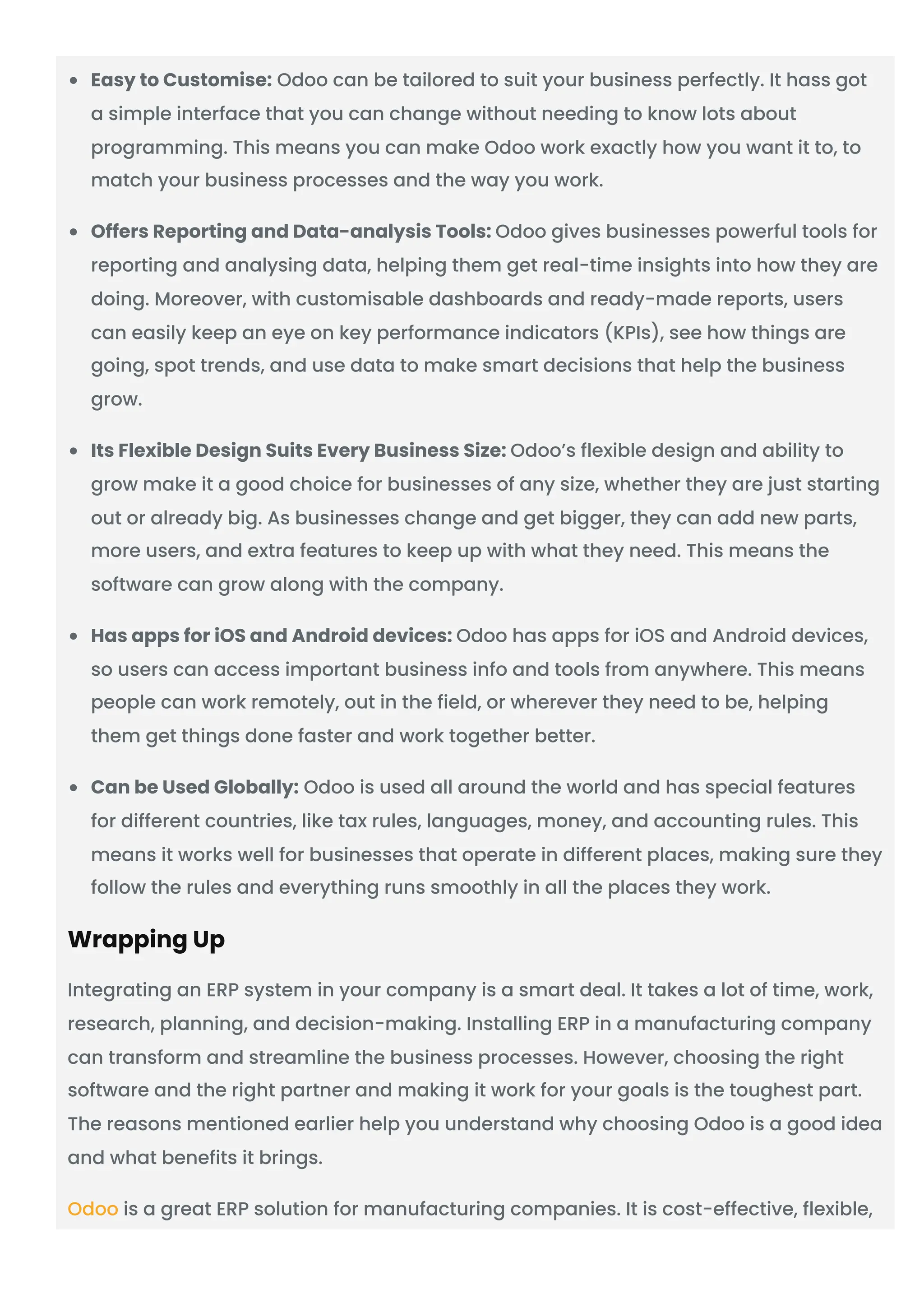 Easy to Customise: Odoo can be tailored to suit your business perfectly. It hass got
a simple interface that you can change without needing to know lots about
programming. This means you can make Odoo work exactly how you want it to, to
match your business processes and the way you work.
Offers Reporting and Data-analysis Tools: Odoo gives businesses powerful tools for
reporting and analysing data, helping them get real-time insights into how they are
doing. Moreover, with customisable dashboards and ready-made reports, users
can easily keep an eye on key performance indicators (KPIs), see how things are
going, spot trends, and use data to make smart decisions that help the business
grow.
Its Flexible Design Suits Every Business Size: Odoo’s flexible design and ability to
grow make it a good choice for businesses of any size, whether they are just starting
out or already big. As businesses change and get bigger, they can add new parts,
more users, and extra features to keep up with what they need. This means the
software can grow along with the company.
Has apps for iOS and Android devices: Odoo has apps for iOS and Android devices,
so users can access important business info and tools from anywhere. This means
people can work remotely, out in the field, or wherever they need to be, helping
them get things done faster and work together better.
Can be Used Globally: Odoo is used all around the world and has special features
for different countries, like tax rules, languages, money, and accounting rules. This
means it works well for businesses that operate in different places, making sure they
follow the rules and everything runs smoothly in all the places they work.
Wrapping Up
Integrating an ERP system in your company is a smart deal. It takes a lot of time, work,
research, planning, and decision-making. Installing ERP in a manufacturing company
can transform and streamline the business processes. However, choosing the right
software and the right partner and making it work for your goals is the toughest part.
The reasons mentioned earlier help you understand why choosing Odoo is a good idea
and what benefits it brings.
Odoo is a great ERP solution for manufacturing companies. It is cost-effective, flexible,
 