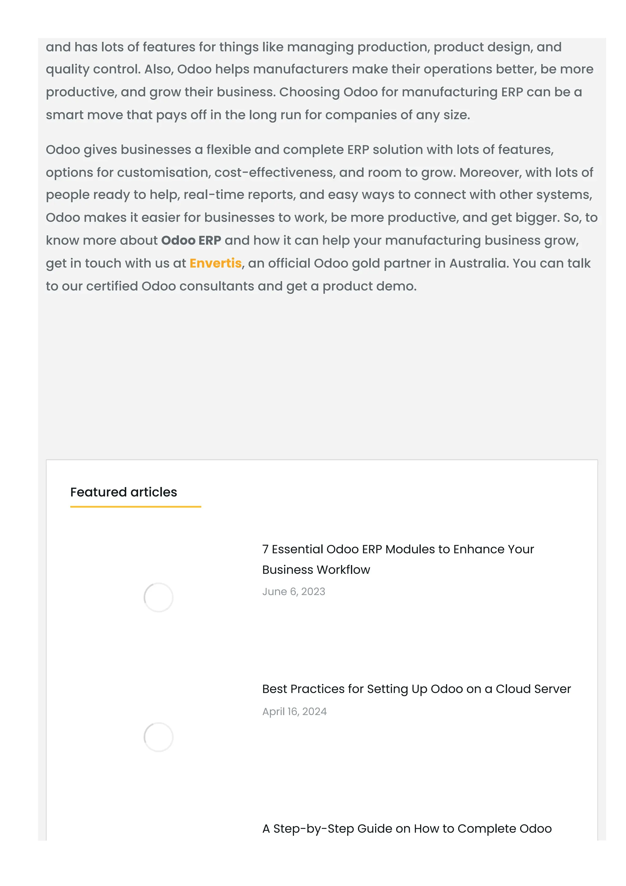 and has lots of features for things like managing production, product design, and
quality control. Also, Odoo helps manufacturers make their operations better, be more
productive, and grow their business. Choosing Odoo for manufacturing ERP can be a
smart move that pays off in the long run for companies of any size.
Odoo gives businesses a flexible and complete ERP solution with lots of features,
options for customisation, cost-effectiveness, and room to grow. Moreover, with lots of
people ready to help, real-time reports, and easy ways to connect with other systems,
Odoo makes it easier for businesses to work, be more productive, and get bigger. So, to
know more about Odoo ERP and how it can help your manufacturing business grow,
get in touch with us at Envertis, an official Odoo gold partner in Australia. You can talk
to our certified Odoo consultants and get a product demo.
7 Essential Odoo ERP Modules to Enhance Your
Business Workflow
June 6, 2023
Best Practices for Setting Up Odoo on a Cloud Server
April 16, 2024
A Step-by-Step Guide on How to Complete Odoo
Featured articles
 