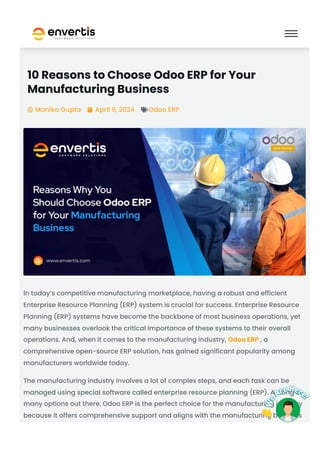 10 Reasons to Choose Odoo ERP for Your
Manufacturing Business
Manika Gupta
 April 9, 2024
 Odoo ERP

In today’s competitive manufacturing marketplace, having a robust and efficient
Enterprise Resource Planning (ERP) system is crucial for success. Enterprise Resource
Planning (ERP) systems have become the backbone of most business operations, yet
many businesses overlook the critical importance of these systems to their overall
operations. And, when it comes to the manufacturing industry, Odoo ERP , a
comprehensive open-source ERP solution, has gained significant popularity among
manufacturers worldwide today.
The manufacturing industry involves a lot of complex steps, and each task can be
managed using special software called enterprise resource planning (ERP). Among so
many options out there, Odoo ERP is the perfect choice for the manufacturing industry
because it offers comprehensive support and aligns with the manufacturing business
 