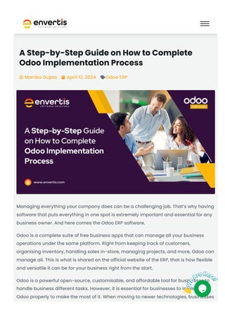 A Step-by-Step Guide on How to Complete
Odoo Implementation Process
Manika Gupta
 April 12, 2024
 Odoo ERP

Managing everything your company does can be a challenging job. That’s why having
software that puts everything in one spot is extremely important and essential for any
business owner. And here comes the Odoo ERP software.
Odoo is a complete suite of free business apps that can manage all your business
operations under the same platform. Right from keeping track of customers,
organising inventory, handling sales in-store, managing projects, and more, Odoo can
manage all. This is what is shared on the official website of the ERP, that is how flexible
and versatile it can be for your business right from the start.
Odoo is a powerful open-source, customisable, and affordable tool for businesses to
handle business different tasks. However, it is essential for businesses to implement
Odoo properly to make the most of it. When moving to newer technologies, businesses
 