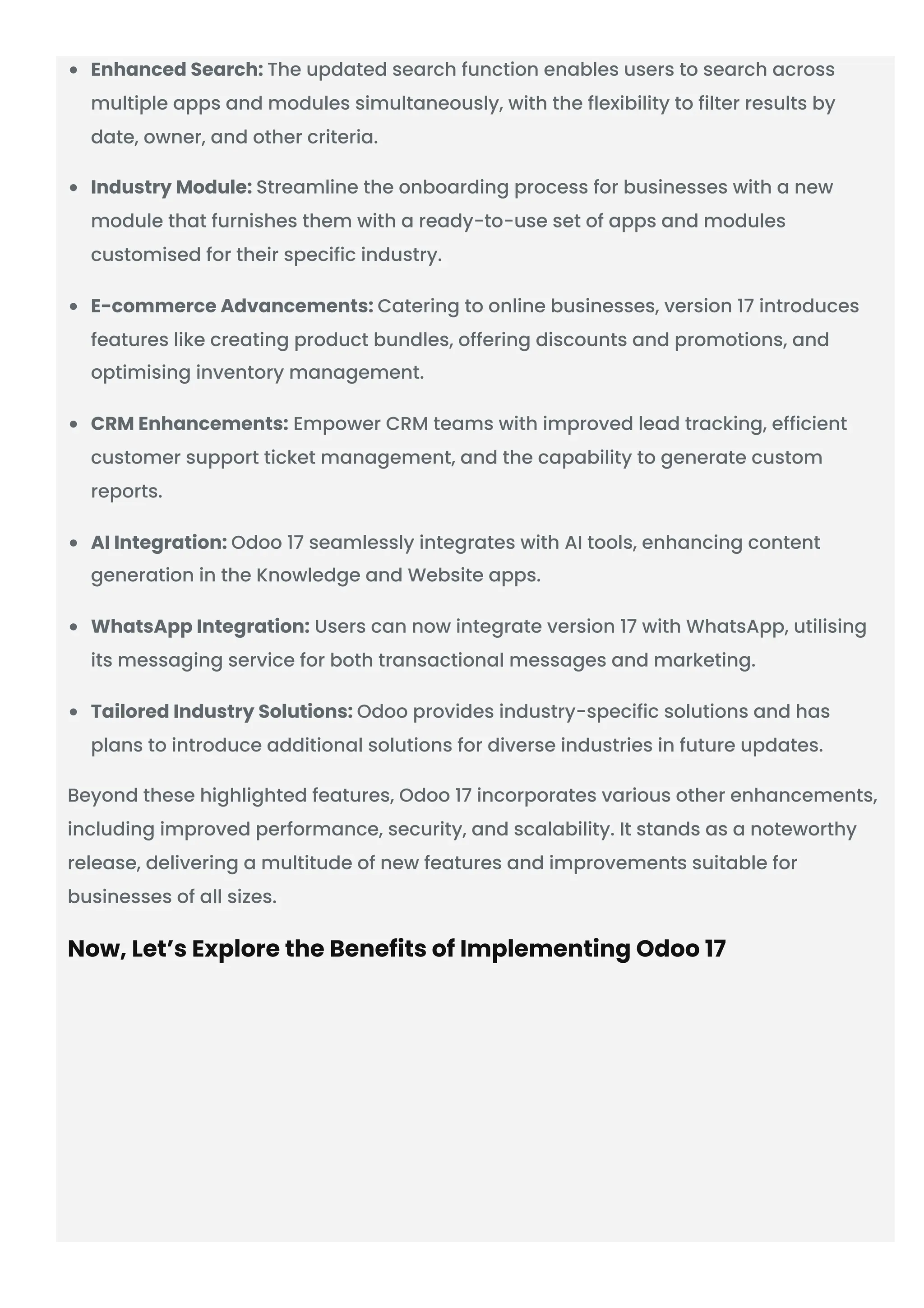 Enhanced Search: The updated search function enables users to search across
multiple apps and modules simultaneously, with the flexibility to filter results by
date, owner, and other criteria.
Industry Module: Streamline the onboarding process for businesses with a new
module that furnishes them with a ready-to-use set of apps and modules
customised for their specific industry.
E-commerce Advancements: Catering to online businesses, version 17 introduces
features like creating product bundles, offering discounts and promotions, and
optimising inventory management.
CRM Enhancements: Empower CRM teams with improved lead tracking, efficient
customer support ticket management, and the capability to generate custom
reports.
AI Integration: Odoo 17 seamlessly integrates with AI tools, enhancing content
generation in the Knowledge and Website apps.
WhatsApp Integration: Users can now integrate version 17 with WhatsApp, utilising
its messaging service for both transactional messages and marketing.
Tailored Industry Solutions: Odoo provides industry-specific solutions and has
plans to introduce additional solutions for diverse industries in future updates.
Beyond these highlighted features, Odoo 17 incorporates various other enhancements,
including improved performance, security, and scalability. It stands as a noteworthy
release, delivering a multitude of new features and improvements suitable for
businesses of all sizes.
Now, Let’s Explore the Benefits of Implementing Odoo 17
 