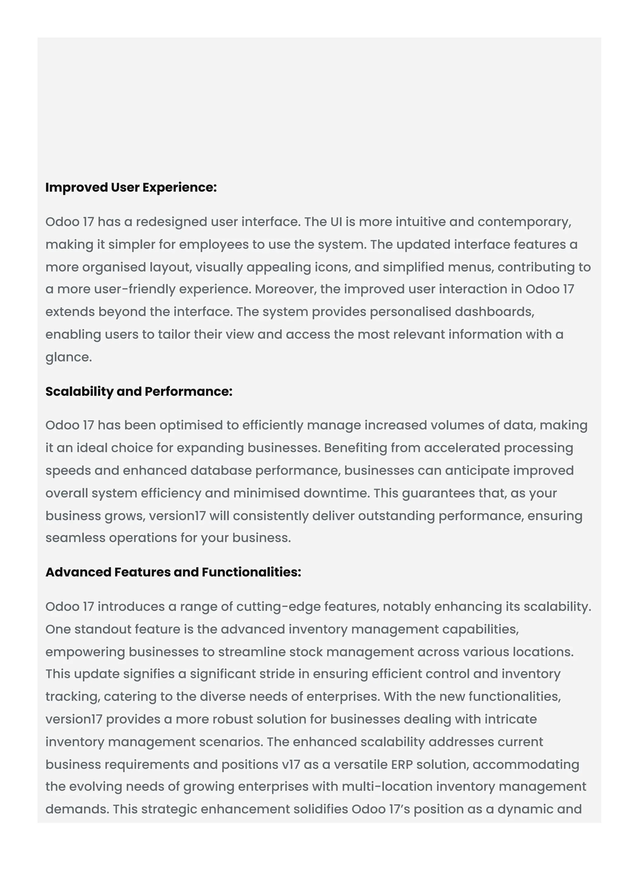 Improved User Experience:
Odoo 17 has a redesigned user interface. The UI is more intuitive and contemporary,
making it simpler for employees to use the system. The updated interface features a
more organised layout, visually appealing icons, and simplified menus, contributing to
a more user-friendly experience. Moreover, the improved user interaction in Odoo 17
extends beyond the interface. The system provides personalised dashboards,
enabling users to tailor their view and access the most relevant information with a
glance.
Scalability and Performance:
Odoo 17 has been optimised to efficiently manage increased volumes of data, making
it an ideal choice for expanding businesses. Benefiting from accelerated processing
speeds and enhanced database performance, businesses can anticipate improved
overall system efficiency and minimised downtime. This guarantees that, as your
business grows, version17 will consistently deliver outstanding performance, ensuring
seamless operations for your business.
Advanced Features and Functionalities:
Odoo 17 introduces a range of cutting-edge features, notably enhancing its scalability.
One standout feature is the advanced inventory management capabilities,
empowering businesses to streamline stock management across various locations.
This update signifies a significant stride in ensuring efficient control and inventory
tracking, catering to the diverse needs of enterprises. With the new functionalities,
version17 provides a more robust solution for businesses dealing with intricate
inventory management scenarios. The enhanced scalability addresses current
business requirements and positions v17 as a versatile ERP solution, accommodating
the evolving needs of growing enterprises with multi-location inventory management
demands. This strategic enhancement solidifies Odoo 17’s position as a dynamic and
 