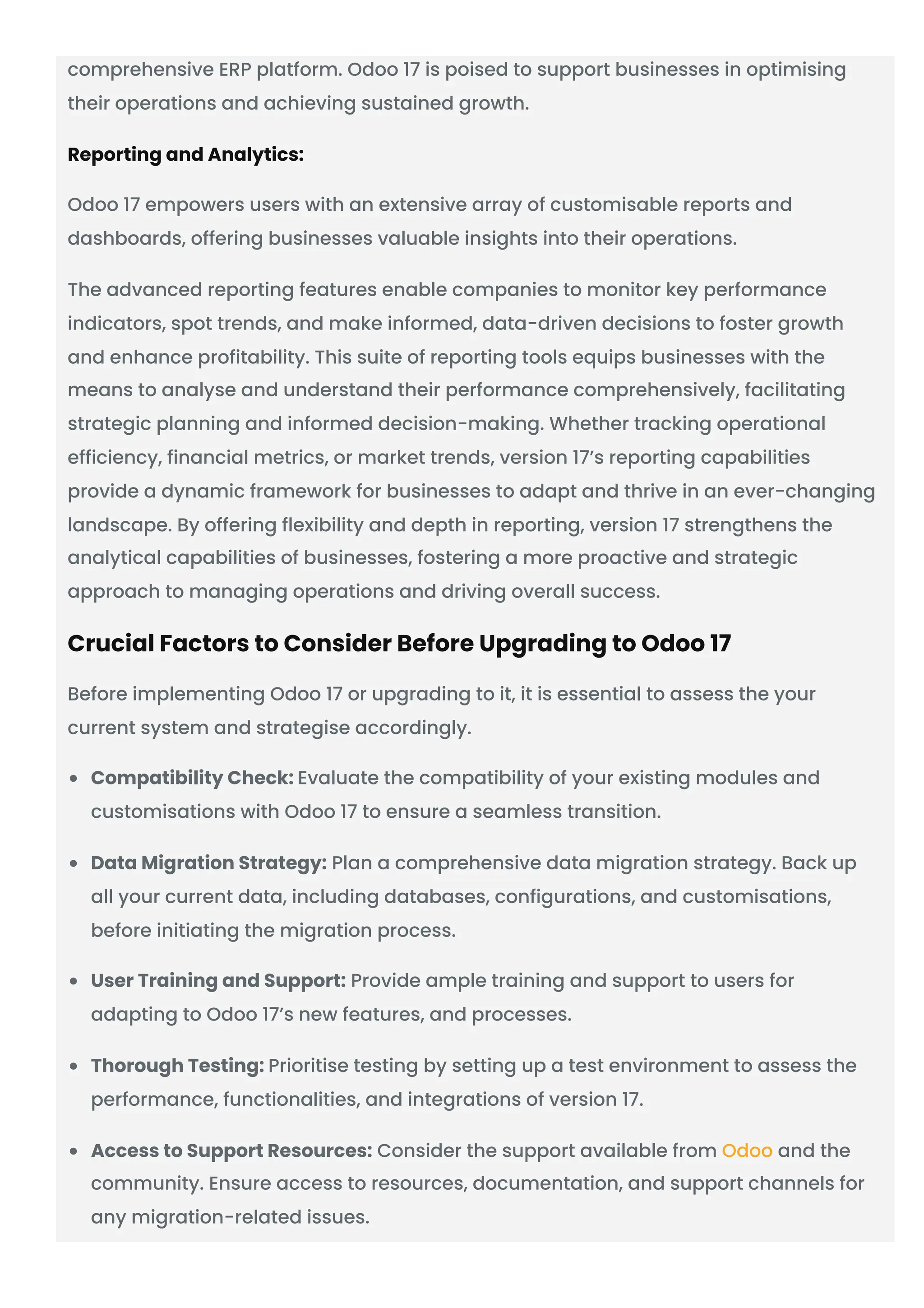 comprehensive ERP platform. Odoo 17 is poised to support businesses in optimising
their operations and achieving sustained growth.
Reporting and Analytics:
Odoo 17 empowers users with an extensive array of customisable reports and
dashboards, offering businesses valuable insights into their operations.
The advanced reporting features enable companies to monitor key performance
indicators, spot trends, and make informed, data-driven decisions to foster growth
and enhance profitability. This suite of reporting tools equips businesses with the
means to analyse and understand their performance comprehensively, facilitating
strategic planning and informed decision-making. Whether tracking operational
efficiency, financial metrics, or market trends, version 17’s reporting capabilities
provide a dynamic framework for businesses to adapt and thrive in an ever-changing
landscape. By offering flexibility and depth in reporting, version 17 strengthens the
analytical capabilities of businesses, fostering a more proactive and strategic
approach to managing operations and driving overall success.
Crucial Factors to Consider Before Upgrading to Odoo 17
Before implementing Odoo 17 or upgrading to it, it is essential to assess the your
current system and strategise accordingly.
Compatibility Check: Evaluate the compatibility of your existing modules and
customisations with Odoo 17 to ensure a seamless transition.
Data Migration Strategy: Plan a comprehensive data migration strategy. Back up
all your current data, including databases, configurations, and customisations,
before initiating the migration process.
User Training and Support: Provide ample training and support to users for
adapting to Odoo 17’s new features, and processes.
Thorough Testing: Prioritise testing by setting up a test environment to assess the
performance, functionalities, and integrations of version 17.
Access to Support Resources: Consider the support available from Odoo and the
community. Ensure access to resources, documentation, and support channels for
any migration-related issues.
 