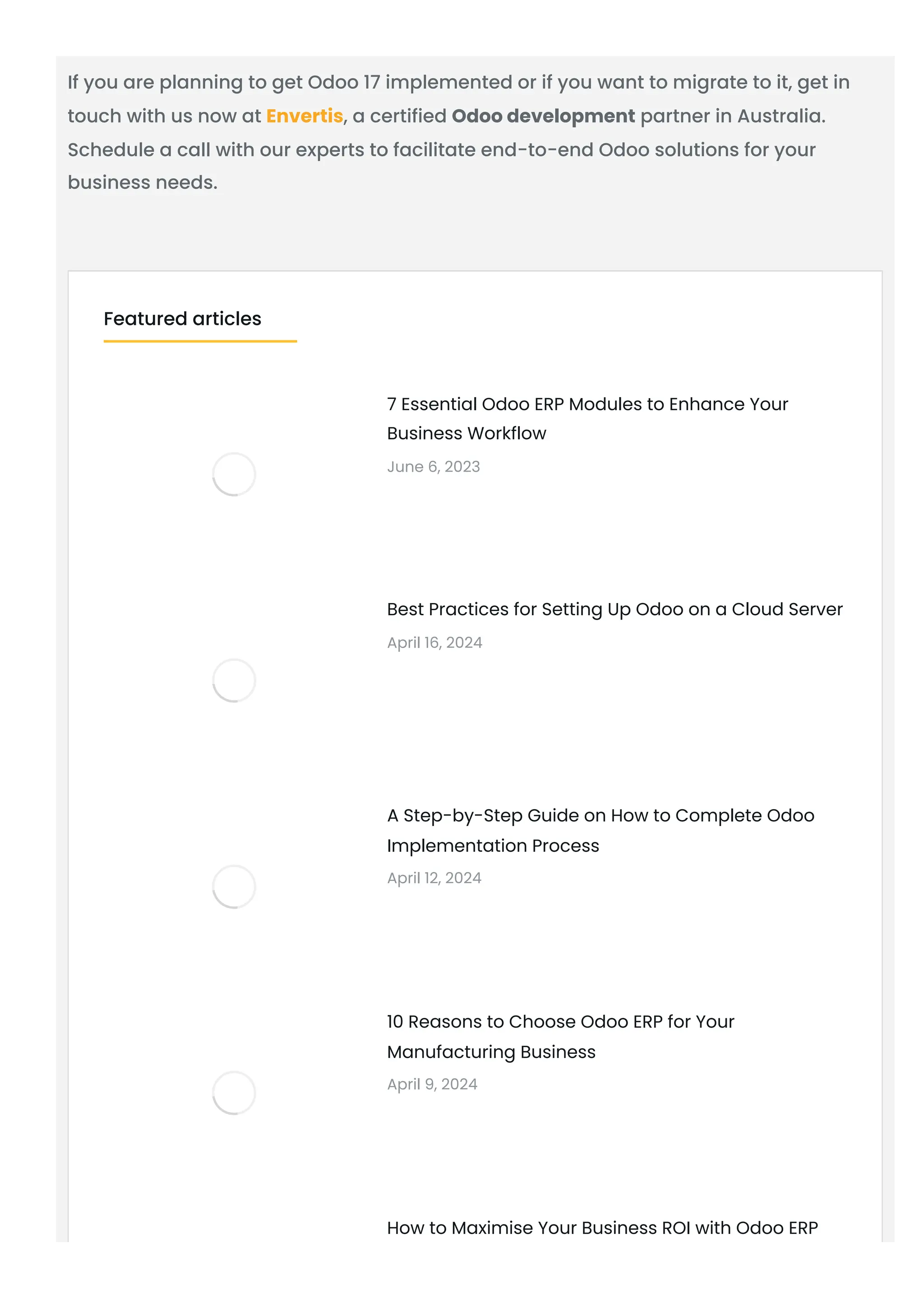 If you are planning to get Odoo 17 implemented or if you want to migrate to it, get in
touch with us now at Envertis, a certified Odoo development partner in Australia.
Schedule a call with our experts to facilitate end-to-end Odoo solutions for your
business needs.
7 Essential Odoo ERP Modules to Enhance Your
Business Workflow
June 6, 2023
Best Practices for Setting Up Odoo on a Cloud Server
April 16, 2024
A Step-by-Step Guide on How to Complete Odoo
Implementation Process
April 12, 2024
10 Reasons to Choose Odoo ERP for Your
Manufacturing Business
April 9, 2024
How to Maximise Your Business ROI with Odoo ERP
Featured articles
 
