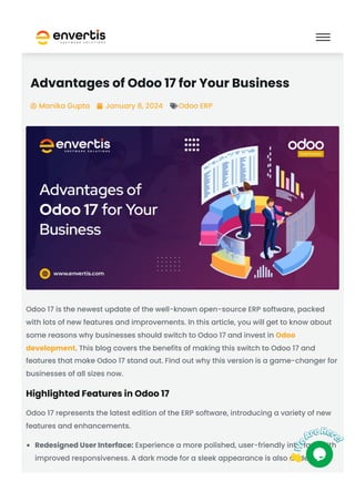 Advantages of Odoo 17 for Your Business
Manika Gupta
 January 8, 2024
 Odoo ERP

Odoo 17 is the newest update of the well-known open-source ERP software, packed
with lots of new features and improvements. In this article, you will get to know about
some reasons why businesses should switch to Odoo 17 and invest in Odoo
development. This blog covers the benefits of making this switch to Odoo 17 and
features that make Odoo 17 stand out. Find out why this version is a game-changer for
businesses of all sizes now.
Highlighted Features in Odoo 17
Odoo 17 represents the latest edition of the ERP software, introducing a variety of new
features and enhancements.
Redesigned User Interface: Experience a more polished, user-friendly interface with
improved responsiveness. A dark mode for a sleek appearance is also added.
 