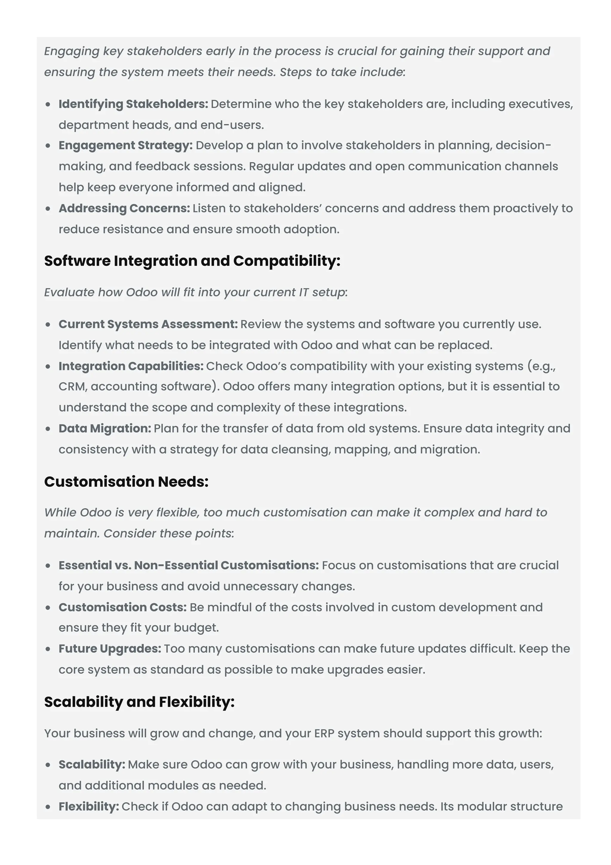 Engaging key stakeholders early in the process is crucial for gaining their support and ensuring the system meets their needs. Steps to take include: Identifying Stakeholders: Determine who the key stakeholders are, including executives, department heads, and end-users. Engagement Strategy: Develop a plan to involve stakeholders in planning, decision- making, and feedback sessions. Regular updates and open communication channels help keep everyone informed and aligned. Addressing Concerns: Listen to stakeholders’ concerns and address them proactively to reduce resistance and ensure smooth adoption. Software Integration and Compatibility: Evaluate how Odoo will fit into your current IT setup: Current Systems Assessment: Review the systems and software you currently use. Identify what needs to be integrated with Odoo and what can be replaced. Integration Capabilities: Check Odoo’s compatibility with your existing systems (e.g., CRM, accounting software). Odoo offers many integration options, but it is essential to understand the scope and complexity of these integrations. Data Migration: Plan for the transfer of data from old systems. Ensure data integrity and consistency with a strategy for data cleansing, mapping, and migration. Customisation Needs: While Odoo is very flexible, too much customisation can make it complex and hard to maintain. Consider these points: Essential vs. Non-Essential Customisations: Focus on customisations that are crucial for your business and avoid unnecessary changes. Customisation Costs: Be mindful of the costs involved in custom development and ensure they fit your budget. Future Upgrades: Too many customisations can make future updates difficult. Keep the core system as standard as possible to make upgrades easier. Scalability and Flexibility: Your business will grow and change, and your ERP system should support this growth: Scalability: Make sure Odoo can grow with your business, handling more data, users, and additional modules as needed. Flexibility: Check if Odoo can adapt to changing business needs. Its modular structure 