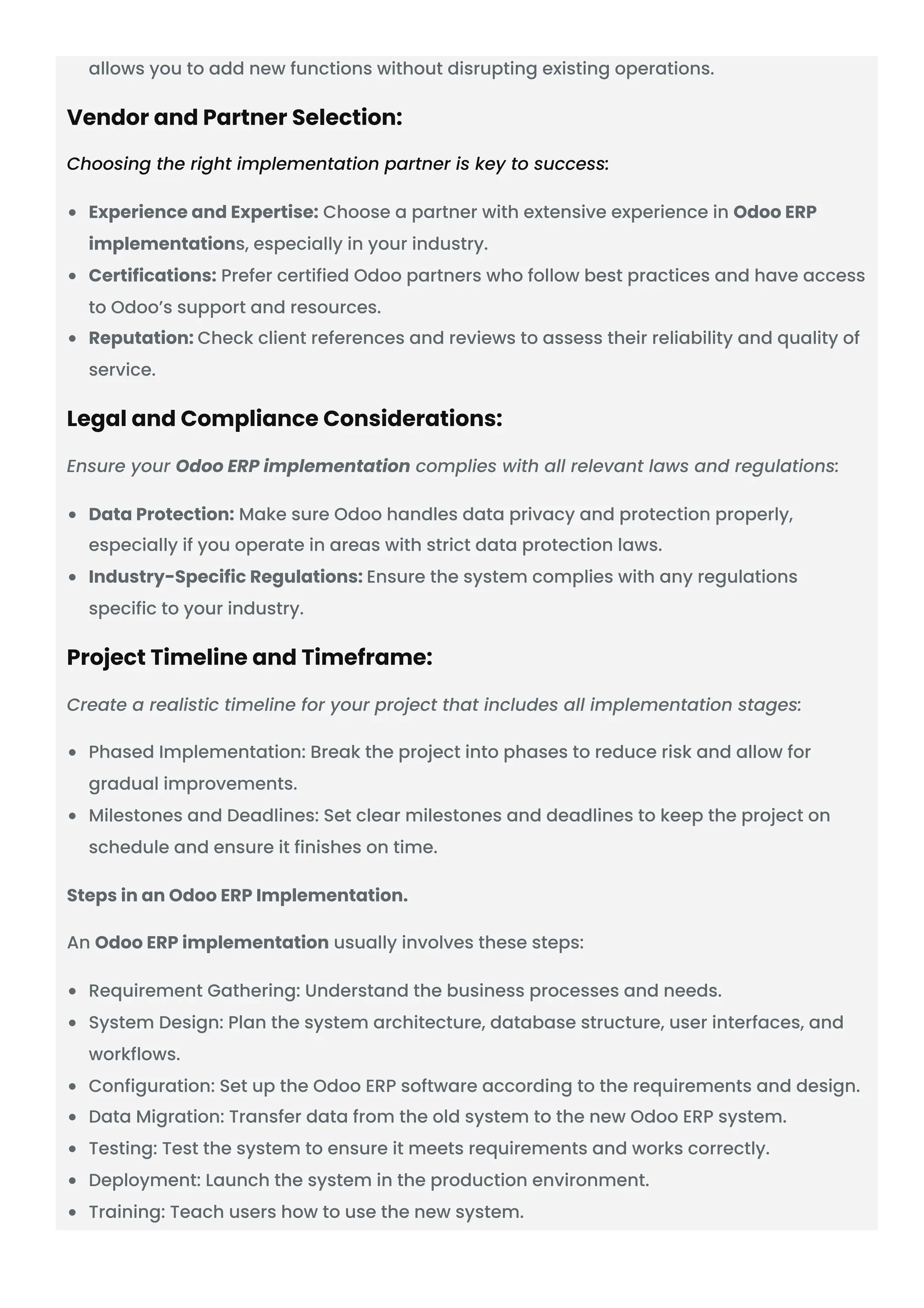 allows you to add new functions without disrupting existing operations. Vendor and Partner Selection: Choosing the right implementation partner is key to success: Experience and Expertise: Choose a partner with extensive experience in Odoo ERP implementations, especially in your industry. Certifications: Prefer certified Odoo partners who follow best practices and have access to Odoo’s support and resources. Reputation: Check client references and reviews to assess their reliability and quality of service. Legal and Compliance Considerations: Ensure your Odoo ERP implementation complies with all relevant laws and regulations: Data Protection: Make sure Odoo handles data privacy and protection properly, especially if you operate in areas with strict data protection laws. Industry-Specific Regulations: Ensure the system complies with any regulations specific to your industry. Project Timeline and Timeframe: Create a realistic timeline for your project that includes all implementation stages: Phased Implementation: Break the project into phases to reduce risk and allow for gradual improvements. Milestones and Deadlines: Set clear milestones and deadlines to keep the project on schedule and ensure it finishes on time. Steps in an Odoo ERP Implementation. An Odoo ERP implementation usually involves these steps: Requirement Gathering: Understand the business processes and needs. System Design: Plan the system architecture, database structure, user interfaces, and workflows. Configuration: Set up the Odoo ERP software according to the requirements and design. Data Migration: Transfer data from the old system to the new Odoo ERP system. Testing: Test the system to ensure it meets requirements and works correctly. Deployment: Launch the system in the production environment. Training: Teach users how to use the new system. 