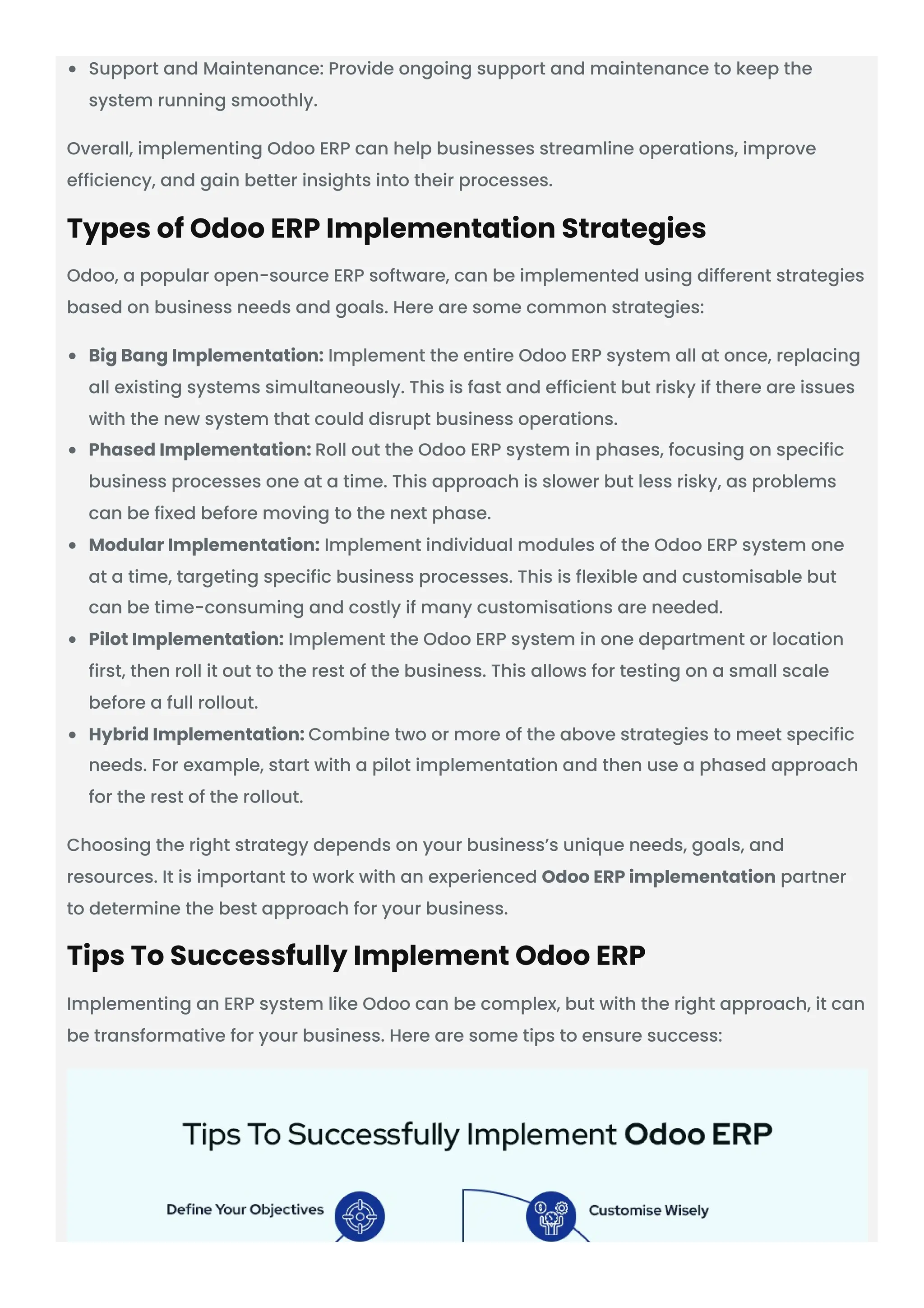 Support and Maintenance: Provide ongoing support and maintenance to keep the system running smoothly. Overall, implementing Odoo ERP can help businesses streamline operations, improve efficiency, and gain better insights into their processes. Types of Odoo ERP Implementation Strategies Odoo, a popular open-source ERP software, can be implemented using different strategies based on business needs and goals. Here are some common strategies: Big Bang Implementation: Implement the entire Odoo ERP system all at once, replacing all existing systems simultaneously. This is fast and efficient but risky if there are issues with the new system that could disrupt business operations. Phased Implementation: Roll out the Odoo ERP system in phases, focusing on specific business processes one at a time. This approach is slower but less risky, as problems can be fixed before moving to the next phase. Modular Implementation: Implement individual modules of the Odoo ERP system one at a time, targeting specific business processes. This is flexible and customisable but can be time-consuming and costly if many customisations are needed. Pilot Implementation: Implement the Odoo ERP system in one department or location first, then roll it out to the rest of the business. This allows for testing on a small scale before a full rollout. Hybrid Implementation: Combine two or more of the above strategies to meet specific needs. For example, start with a pilot implementation and then use a phased approach for the rest of the rollout. Choosing the right strategy depends on your business’s unique needs, goals, and resources. It is important to work with an experienced Odoo ERP implementation partner to determine the best approach for your business. Tips To Successfully Implement Odoo ERP Implementing an ERP system like Odoo can be complex, but with the right approach, it can be transformative for your business. Here are some tips to ensure success: 