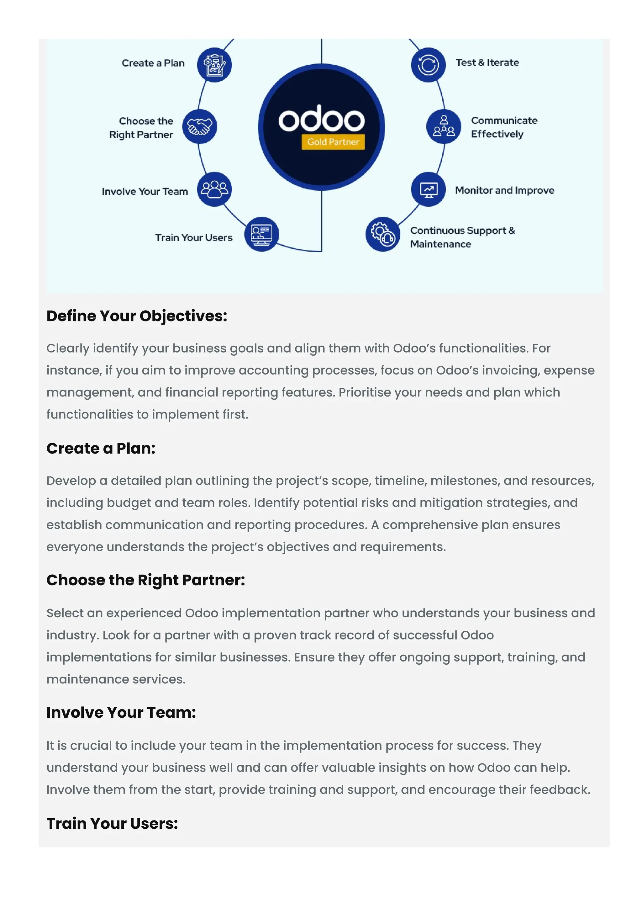 Define Your Objectives: Clearly identify your business goals and align them with Odoo’s functionalities. For instance, if you aim to improve accounting processes, focus on Odoo’s invoicing, expense management, and financial reporting features. Prioritise your needs and plan which functionalities to implement first. Create a Plan: Develop a detailed plan outlining the project’s scope, timeline, milestones, and resources, including budget and team roles. Identify potential risks and mitigation strategies, and establish communication and reporting procedures. A comprehensive plan ensures everyone understands the project’s objectives and requirements. Choose the Right Partner: Select an experienced Odoo implementation partner who understands your business and industry. Look for a partner with a proven track record of successful Odoo implementations for similar businesses. Ensure they offer ongoing support, training, and maintenance services. Involve Your Team: It is crucial to include your team in the implementation process for success. They understand your business well and can offer valuable insights on how Odoo can help. Involve them from the start, provide training and support, and encourage their feedback. Train Your Users: 
