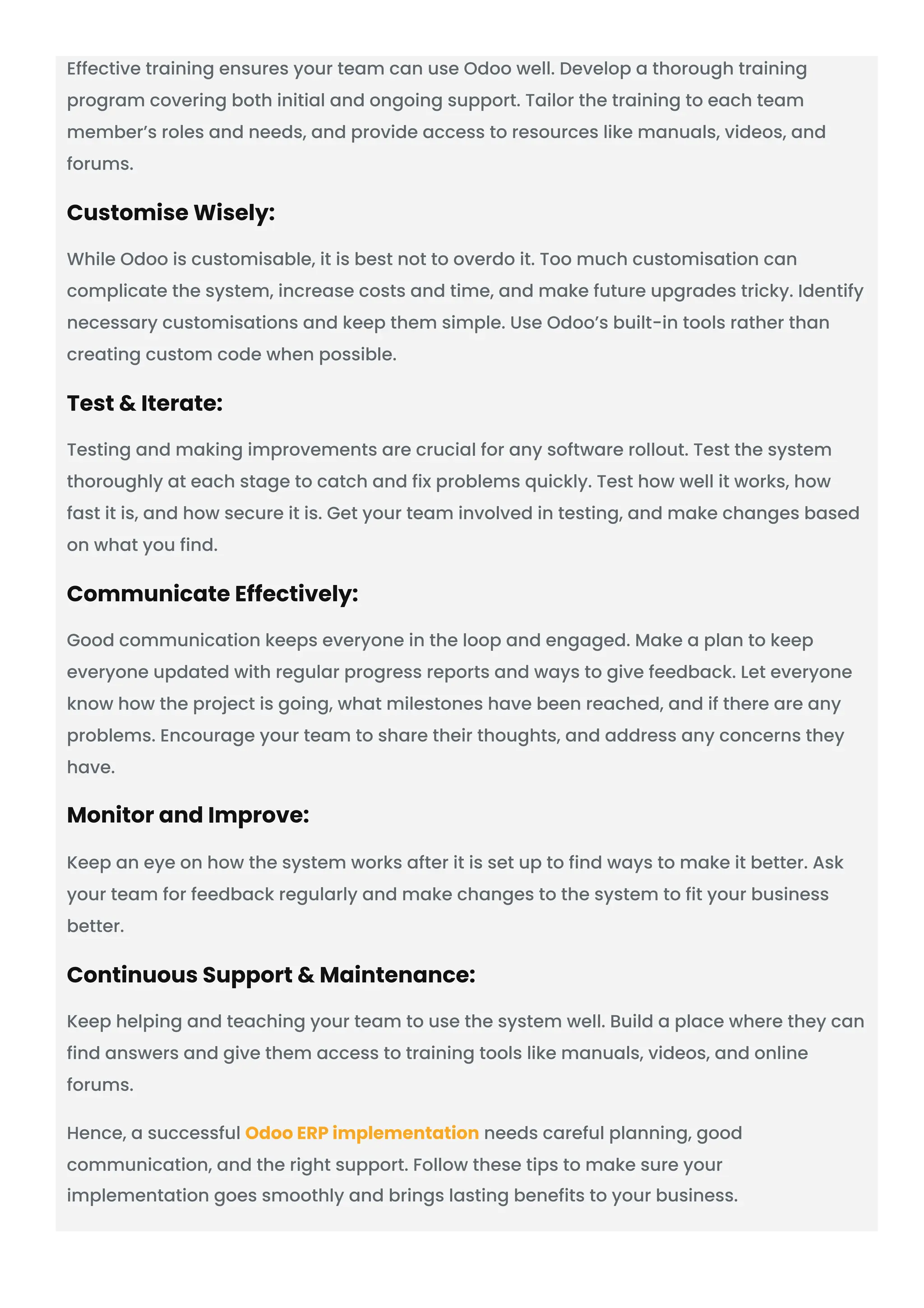 Effective training ensures your team can use Odoo well. Develop a thorough training program covering both initial and ongoing support. Tailor the training to each team member’s roles and needs, and provide access to resources like manuals, videos, and forums. Customise Wisely: While Odoo is customisable, it is best not to overdo it. Too much customisation can complicate the system, increase costs and time, and make future upgrades tricky. Identify necessary customisations and keep them simple. Use Odoo’s built-in tools rather than creating custom code when possible. Test & Iterate: Testing and making improvements are crucial for any software rollout. Test the system thoroughly at each stage to catch and fix problems quickly. Test how well it works, how fast it is, and how secure it is. Get your team involved in testing, and make changes based on what you find. Communicate Effectively: Good communication keeps everyone in the loop and engaged. Make a plan to keep everyone updated with regular progress reports and ways to give feedback. Let everyone know how the project is going, what milestones have been reached, and if there are any problems. Encourage your team to share their thoughts, and address any concerns they have. Monitor and Improve: Keep an eye on how the system works after it is set up to find ways to make it better. Ask your team for feedback regularly and make changes to the system to fit your business better. Continuous Support & Maintenance: Keep helping and teaching your team to use the system well. Build a place where they can find answers and give them access to training tools like manuals, videos, and online forums. Hence, a successful Odoo ERP implementation needs careful planning, good communication, and the right support. Follow these tips to make sure your implementation goes smoothly and brings lasting benefits to your business. 