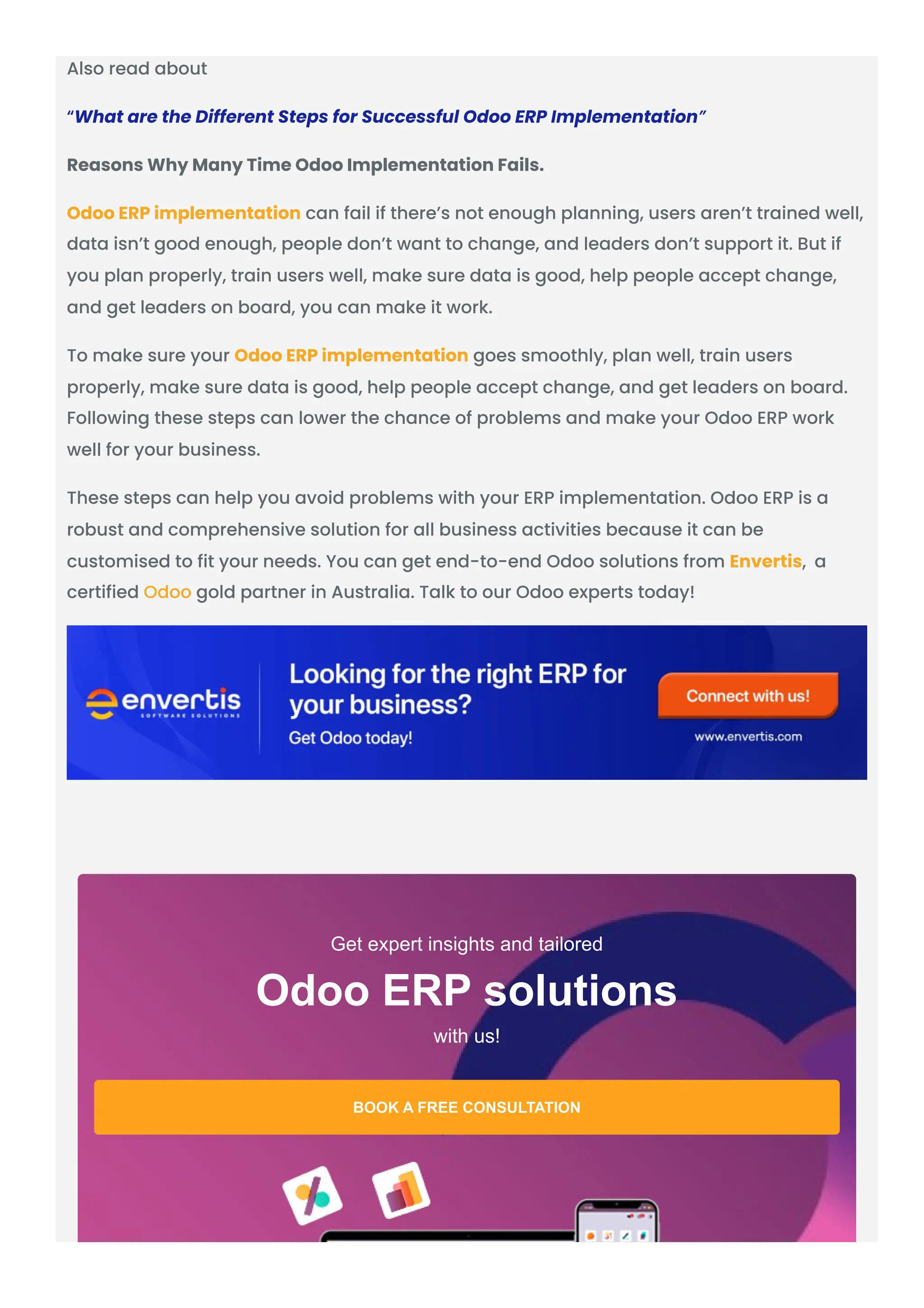Also read about “What are the Different Steps for Successful Odoo ERP Implementation” Reasons Why Many Time Odoo Implementation Fails. Odoo ERP implementation can fail if there’s not enough planning, users aren’t trained well, data isn’t good enough, people don’t want to change, and leaders don’t support it. But if you plan properly, train users well, make sure data is good, help people accept change, and get leaders on board, you can make it work. To make sure your Odoo ERP implementation goes smoothly, plan well, train users properly, make sure data is good, help people accept change, and get leaders on board. Following these steps can lower the chance of problems and make your Odoo ERP work well for your business. These steps can help you avoid problems with your ERP implementation. Odoo ERP is a robust and comprehensive solution for all business activities because it can be customised to fit your needs. You can get end-to-end Odoo solutions from Envertis, a certified Odoo gold partner in Australia. Talk to our Odoo experts today! Get expert insights and tailored with us! Odoo ERP solutions BOOK A FREE CONSULTATION 