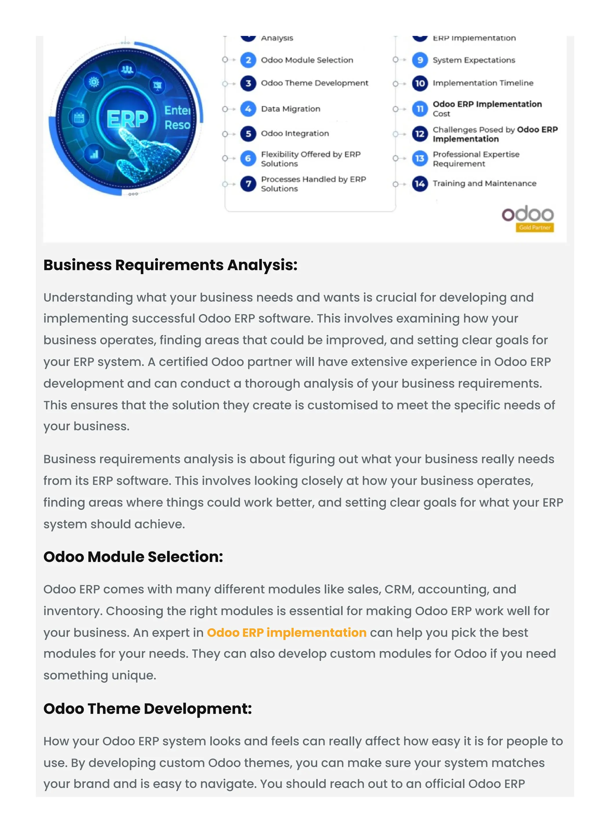 Business Requirements Analysis:
Understanding what your business needs and wants is crucial for developing and
implementing successful Odoo ERP software. This involves examining how your
business operates, finding areas that could be improved, and setting clear goals for
your ERP system. A certified Odoo partner will have extensive experience in Odoo ERP
development and can conduct a thorough analysis of your business requirements.
This ensures that the solution they create is customised to meet the specific needs of
your business.
Business requirements analysis is about figuring out what your business really needs
from its ERP software. This involves looking closely at how your business operates,
finding areas where things could work better, and setting clear goals for what your ERP
system should achieve.
Odoo Module Selection:
Odoo ERP comes with many different modules like sales, CRM, accounting, and
inventory. Choosing the right modules is essential for making Odoo ERP work well for
your business. An expert in Odoo ERP implementation can help you pick the best
modules for your needs. They can also develop custom modules for Odoo if you need
something unique.
Odoo Theme Development:
How your Odoo ERP system looks and feels can really affect how easy it is for people to
use. By developing custom Odoo themes, you can make sure your system matches
your brand and is easy to navigate. You should reach out to an official Odoo ERP
 