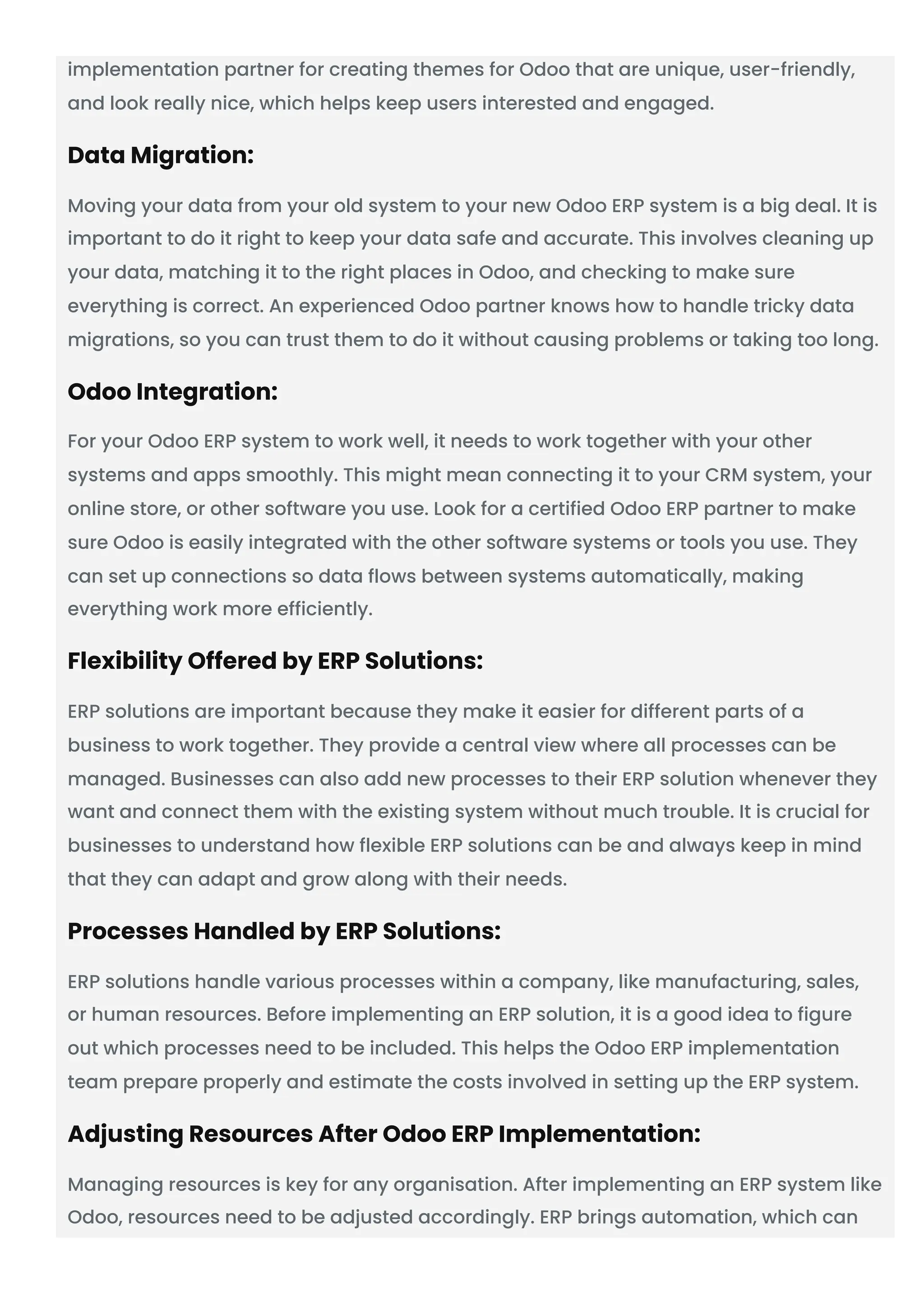 implementation partner for creating themes for Odoo that are unique, user-friendly,
and look really nice, which helps keep users interested and engaged.
Data Migration:
Moving your data from your old system to your new Odoo ERP system is a big deal. It is
important to do it right to keep your data safe and accurate. This involves cleaning up
your data, matching it to the right places in Odoo, and checking to make sure
everything is correct. An experienced Odoo partner knows how to handle tricky data
migrations, so you can trust them to do it without causing problems or taking too long.
Odoo Integration:
For your Odoo ERP system to work well, it needs to work together with your other
systems and apps smoothly. This might mean connecting it to your CRM system, your
online store, or other software you use. Look for a certified Odoo ERP partner to make
sure Odoo is easily integrated with the other software systems or tools you use. They
can set up connections so data flows between systems automatically, making
everything work more efficiently.
Flexibility Offered by ERP Solutions:
ERP solutions are important because they make it easier for different parts of a
business to work together. They provide a central view where all processes can be
managed. Businesses can also add new processes to their ERP solution whenever they
want and connect them with the existing system without much trouble. It is crucial for
businesses to understand how flexible ERP solutions can be and always keep in mind
that they can adapt and grow along with their needs.
Processes Handled by ERP Solutions:
ERP solutions handle various processes within a company, like manufacturing, sales,
or human resources. Before implementing an ERP solution, it is a good idea to figure
out which processes need to be included. This helps the Odoo ERP implementation
team prepare properly and estimate the costs involved in setting up the ERP system.
Adjusting Resources After Odoo ERP Implementation:
Managing resources is key for any organisation. After implementing an ERP system like
Odoo, resources need to be adjusted accordingly. ERP brings automation, which can
 