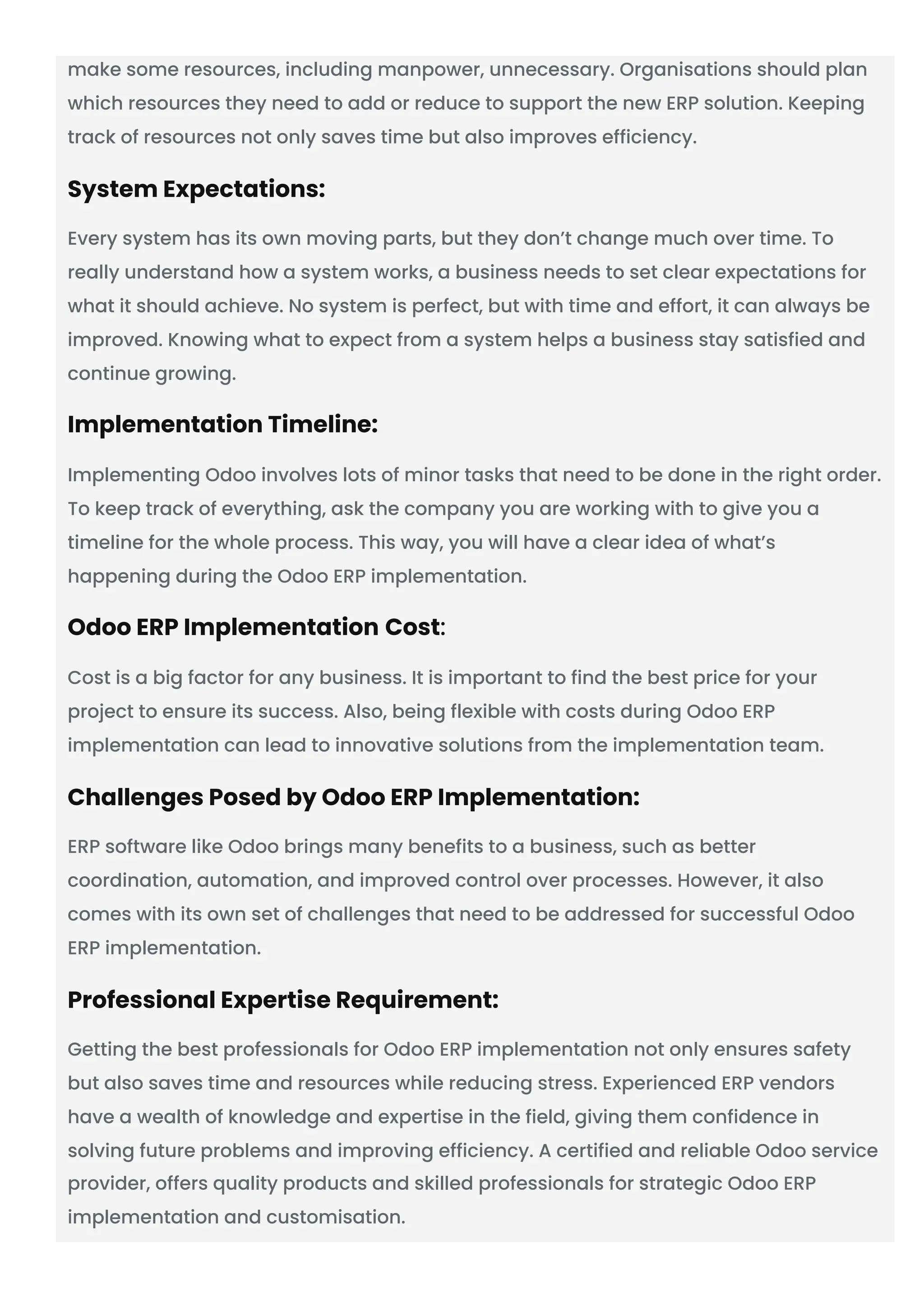 make some resources, including manpower, unnecessary. Organisations should plan
which resources they need to add or reduce to support the new ERP solution. Keeping
track of resources not only saves time but also improves efficiency.
System Expectations:
Every system has its own moving parts, but they don’t change much over time. To
really understand how a system works, a business needs to set clear expectations for
what it should achieve. No system is perfect, but with time and effort, it can always be
improved. Knowing what to expect from a system helps a business stay satisfied and
continue growing.
Implementation Timeline:
Implementing Odoo involves lots of minor tasks that need to be done in the right order.
To keep track of everything, ask the company you are working with to give you a
timeline for the whole process. This way, you will have a clear idea of what’s
happening during the Odoo ERP implementation.
Odoo ERP Implementation Cost:
Cost is a big factor for any business. It is important to find the best price for your
project to ensure its success. Also, being flexible with costs during Odoo ERP
implementation can lead to innovative solutions from the implementation team.
Challenges Posed by Odoo ERP Implementation:
ERP software like Odoo brings many benefits to a business, such as better
coordination, automation, and improved control over processes. However, it also
comes with its own set of challenges that need to be addressed for successful Odoo
ERP implementation.
Professional Expertise Requirement:
Getting the best professionals for Odoo ERP implementation not only ensures safety
but also saves time and resources while reducing stress. Experienced ERP vendors
have a wealth of knowledge and expertise in the field, giving them confidence in
solving future problems and improving efficiency. A certified and reliable Odoo service
provider, offers quality products and skilled professionals for strategic Odoo ERP
implementation and customisation.
 