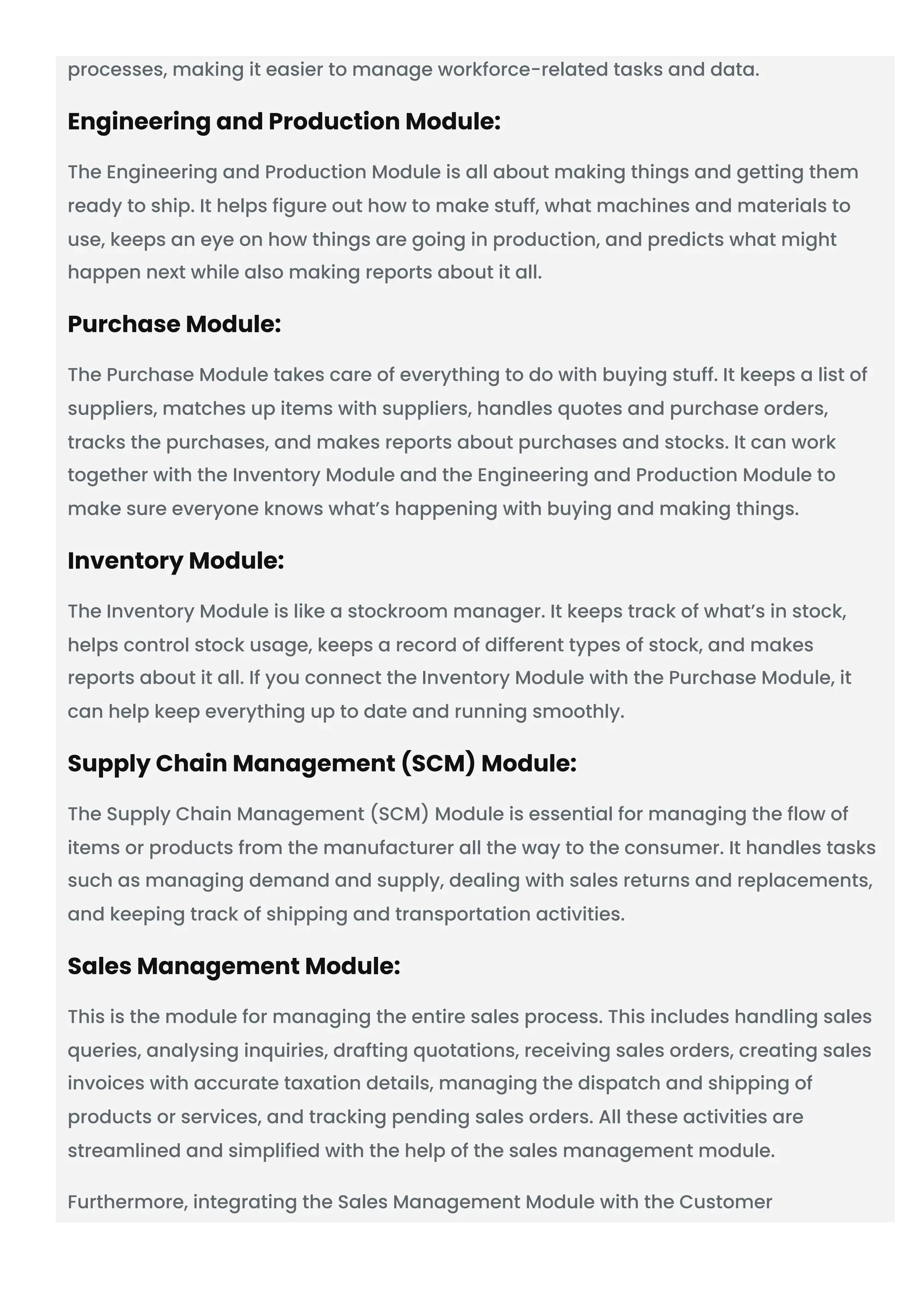 processes, making it easier to manage workforce-related tasks and data.
Engineering and Production Module:
The Engineering and Production Module is all about making things and getting them
ready to ship. It helps figure out how to make stuff, what machines and materials to
use, keeps an eye on how things are going in production, and predicts what might
happen next while also making reports about it all.
Purchase Module:
The Purchase Module takes care of everything to do with buying stuff. It keeps a list of
suppliers, matches up items with suppliers, handles quotes and purchase orders,
tracks the purchases, and makes reports about purchases and stocks. It can work
together with the Inventory Module and the Engineering and Production Module to
make sure everyone knows what’s happening with buying and making things.
Inventory Module:
The Inventory Module is like a stockroom manager. It keeps track of what’s in stock,
helps control stock usage, keeps a record of different types of stock, and makes
reports about it all. If you connect the Inventory Module with the Purchase Module, it
can help keep everything up to date and running smoothly.
Supply Chain Management (SCM) Module:
The Supply Chain Management (SCM) Module is essential for managing the flow of
items or products from the manufacturer all the way to the consumer. It handles tasks
such as managing demand and supply, dealing with sales returns and replacements,
and keeping track of shipping and transportation activities.
Sales Management Module:
This is the module for managing the entire sales process. This includes handling sales
queries, analysing inquiries, drafting quotations, receiving sales orders, creating sales
invoices with accurate taxation details, managing the dispatch and shipping of
products or services, and tracking pending sales orders. All these activities are
streamlined and simplified with the help of the sales management module.
Furthermore, integrating the Sales Management Module with the Customer
 
