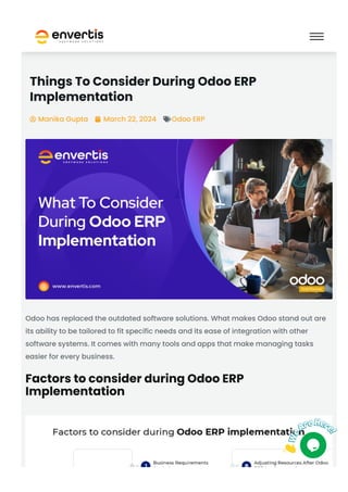 Things To Consider During Odoo ERP
Implementation
Manika Gupta
 March 22, 2024
 Odoo ERP

Odoo has replaced the outdated software solutions. What makes Odoo stand out are
its ability to be tailored to fit specific needs and its ease of integration with other
software systems. It comes with many tools and apps that make managing tasks
easier for every business.
Factors to consider during Odoo ERP
Implementation
 
