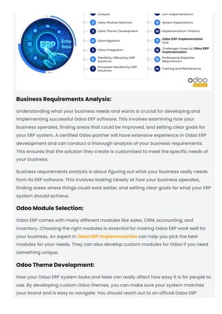 Business Requirements Analysis:
Understanding what your business needs and wants is crucial for developing and
implementing successful Odoo ERP software. This involves examining how your
business operates, finding areas that could be improved, and setting clear goals for
your ERP system. A certified Odoo partner will have extensive experience in Odoo ERP
development and can conduct a thorough analysis of your business requirements.
This ensures that the solution they create is customised to meet the specific needs of
your business.
Business requirements analysis is about figuring out what your business really needs
from its ERP software. This involves looking closely at how your business operates,
finding areas where things could work better, and setting clear goals for what your ERP
system should achieve.
Odoo Module Selection:
Odoo ERP comes with many different modules like sales, CRM, accounting, and
inventory. Choosing the right modules is essential for making Odoo ERP work well for
your business. An expert in Odoo ERP implementation can help you pick the best
modules for your needs. They can also develop custom modules for Odoo if you need
something unique.
Odoo Theme Development:
How your Odoo ERP system looks and feels can really affect how easy it is for people to
use. By developing custom Odoo themes, you can make sure your system matches
your brand and is easy to navigate. You should reach out to an official Odoo ERP
 