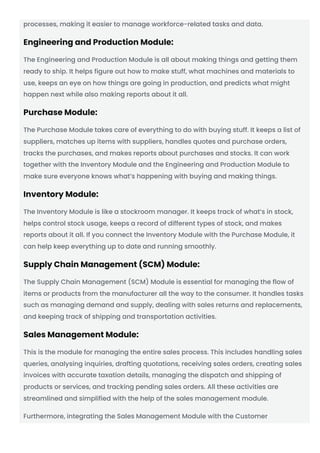processes, making it easier to manage workforce-related tasks and data.
Engineering and Production Module:
The Engineering and Production Module is all about making things and getting them
ready to ship. It helps figure out how to make stuff, what machines and materials to
use, keeps an eye on how things are going in production, and predicts what might
happen next while also making reports about it all.
Purchase Module:
The Purchase Module takes care of everything to do with buying stuff. It keeps a list of
suppliers, matches up items with suppliers, handles quotes and purchase orders,
tracks the purchases, and makes reports about purchases and stocks. It can work
together with the Inventory Module and the Engineering and Production Module to
make sure everyone knows what’s happening with buying and making things.
Inventory Module:
The Inventory Module is like a stockroom manager. It keeps track of what’s in stock,
helps control stock usage, keeps a record of different types of stock, and makes
reports about it all. If you connect the Inventory Module with the Purchase Module, it
can help keep everything up to date and running smoothly.
Supply Chain Management (SCM) Module:
The Supply Chain Management (SCM) Module is essential for managing the flow of
items or products from the manufacturer all the way to the consumer. It handles tasks
such as managing demand and supply, dealing with sales returns and replacements,
and keeping track of shipping and transportation activities.
Sales Management Module:
This is the module for managing the entire sales process. This includes handling sales
queries, analysing inquiries, drafting quotations, receiving sales orders, creating sales
invoices with accurate taxation details, managing the dispatch and shipping of
products or services, and tracking pending sales orders. All these activities are
streamlined and simplified with the help of the sales management module.
Furthermore, integrating the Sales Management Module with the Customer
 