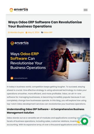 Ways Odoo ERP Software Can Revolutionise
Your Business Operations
Manika Gupta
 May 8, 2024
 Odoo ERP

In today’s business world, competition keeps getting tougher. To succeed, staying
ahead is crucial. One effective strategy is using advanced technology to make your
operations smoother, more efficient, and more profitable. Odoo, an all-in-one
software for managing businesses, is becoming incredibly popular because it can
completely change how businesses operate. In this blog, you will explore how using
top-notch Odoo development services can revolutionise your business operations.
Understanding Odoo ERP Software – A Comprehensive Business
Management Solution
Odoo stands out as a versatile set of modules and applications covering various
facets of business operations, including sales, customer relations, inventory, HR, and
accounting. With its expansive array of over a thousand applications and numerous
 