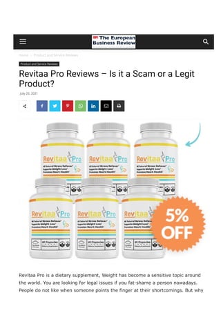 Home  Product and Service Reviews
Product and Service Reviews
Revitaa Pro Reviews – Is it a Scam or a Legit
Product?
Revitaa Pro is a dietary supplement, Weight has become a sensitive topic around
the world. You are looking for legal issues if you fat­shame a person nowadays.
People do not like when someone points the finger at their shortcomings. But why
do people get stuck with excessive fat in their bodies, and why don’t they get rid of
July 20, 2021
       
 
 