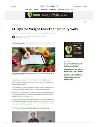 WEIGHT
21 Tips for Weight Loss That Actually Work
Here's expert advice for what really works when it comes to shedding unwanted pounds.
By Lambeth Hochwald Medically Reviewed by Kelly Kennedy, RDN
Reviewed: January 17, 2020
Research suggests that keeping a record of everything you put in your mouth really can help you
meet your weight loss goals. Getty Images
Over the years, you’ve probably heard your fair share of wacky weight loss advice,
whether it’s to drink celery juice every day or replace your meals with weight loss
“cookies.” And often, those tips are promoted by people without any health expertise.
(Read: Proceed with caution.)
But just as there’s a ton of misguided weight loss advice out there to be avoided, there
are also a lot of legitimate, research-backed and expert-approved suggestions.
One such tip: Pick a time to exercise — and stick to it. A study published in July 2019 in
the journal Obesity found that exercising consistently at a certain time each day may
help you successfully maintain weight loss.
Other good advice: Choose nuts over heavily processed snacks. An article published in
December 2019 in BMJ Nutrition, Prevention & Health found that upping how many nuts
you eat by half a serving (for example from ½ ounce to 1 ounce) each day is linked with
less weight gain and lower odds of obesity.
RELATED: 9 Hard Truths About Weight Loss That Can Help You Slim Down
Medically Reviewed
MOS T HE LPFUL
Can Chia Seed Water Actually
Help You Lose Weight?
Smart Health: I Tried Noom for
Weight Loss — and It Worked
Weight Loss Apps Will Likely
Help You Shed Pounds, an
Analysis Finds
Advertisement
Advertisement
MENU NEWSLETTERS SEARCH
Health Topics Wellness Food & Eating News & Alerts Coronavirus / COVID-19
 