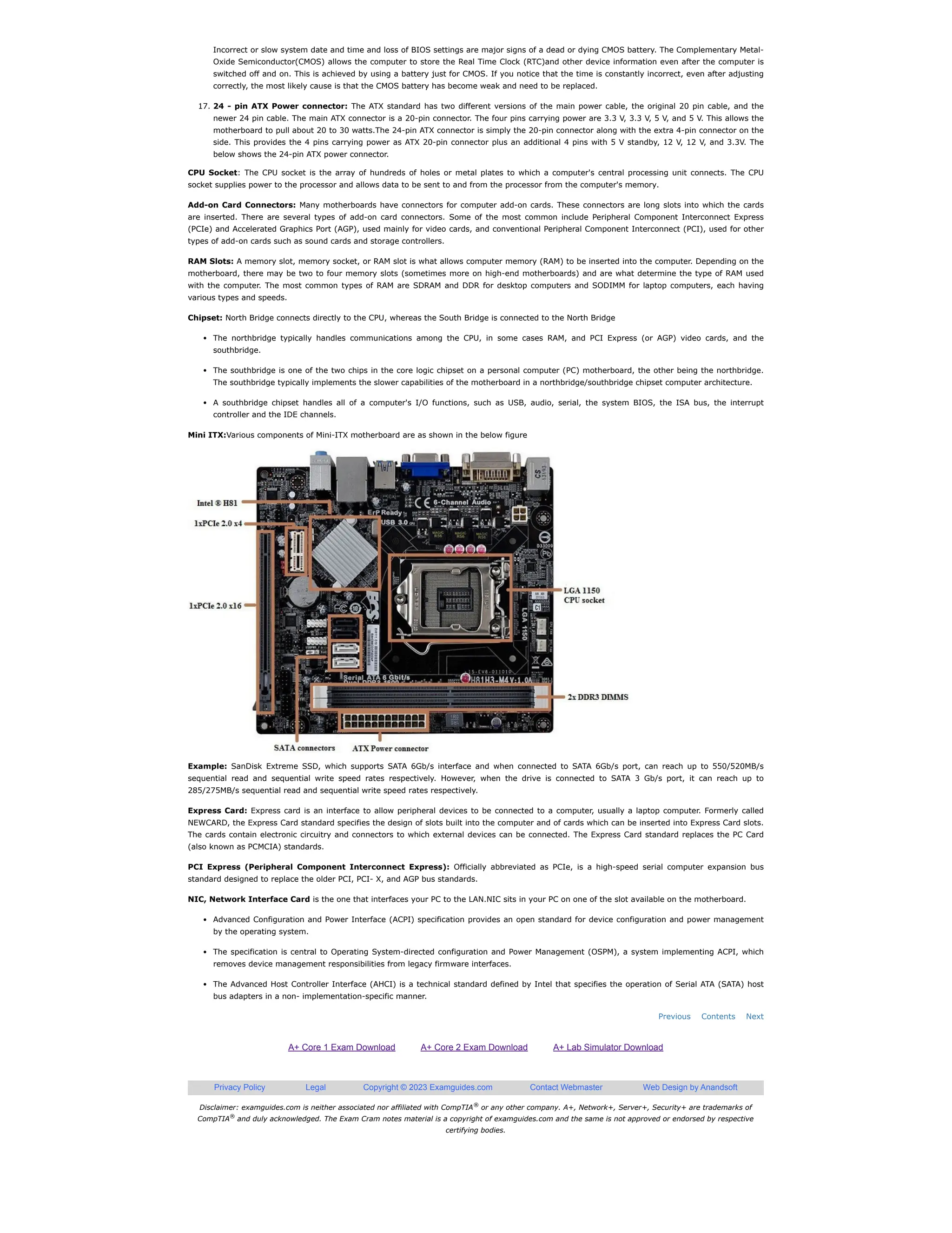 Disclaimer: examguides.com is neither associated nor affiliated with CompTIA or any other company. A+, Network+, Server+, Security+ are trademarks of
CompTIA and duly acknowledged. The Exam Cram notes material is a copyright of examguides.com and the same is not approved or endorsed by respective
certifying bodies.
A+ Core 1 Exam Download A+ Core 2 Exam Download A+ Lab Simulator Download
Privacy Policy Legal Copyright © 2023 Examguides.com Contact Webmaster Web Design by Anandsoft
Previous Contents Next
Incorrect or slow system date and time and loss of BIOS settings are major signs of a dead or dying CMOS battery. The Complementary Metal-
Oxide Semiconductor(CMOS) allows the computer to store the Real Time Clock (RTC)and other device information even after the computer is
switched off and on. This is achieved by using a battery just for CMOS. If you notice that the time is constantly incorrect, even after adjusting
correctly, the most likely cause is that the CMOS battery has become weak and need to be replaced.
17. 24 - pin ATX Power connector: The ATX standard has two different versions of the main power cable, the original 20 pin cable, and the
newer 24 pin cable. The main ATX connector is a 20-pin connector. The four pins carrying power are 3.3 V, 3.3 V, 5 V, and 5 V. This allows the
motherboard to pull about 20 to 30 watts.The 24-pin ATX connector is simply the 20-pin connector along with the extra 4-pin connector on the
side. This provides the 4 pins carrying power as ATX 20-pin connector plus an additional 4 pins with 5 V standby, 12 V, 12 V, and 3.3V. The
below shows the 24-pin ATX power connector.
CPU Socket: The CPU socket is the array of hundreds of holes or metal plates to which a computer's central processing unit connects. The CPU
socket supplies power to the processor and allows data to be sent to and from the processor from the computer's memory.
Add-on Card Connectors: Many motherboards have connectors for computer add-on cards. These connectors are long slots into which the cards
are inserted. There are several types of add-on card connectors. Some of the most common include Peripheral Component Interconnect Express
(PCIe) and Accelerated Graphics Port (AGP), used mainly for video cards, and conventional Peripheral Component Interconnect (PCI), used for other
types of add-on cards such as sound cards and storage controllers.
RAM Slots: A memory slot, memory socket, or RAM slot is what allows computer memory (RAM) to be inserted into the computer. Depending on the
motherboard, there may be two to four memory slots (sometimes more on high-end motherboards) and are what determine the type of RAM used
with the computer. The most common types of RAM are SDRAM and DDR for desktop computers and SODIMM for laptop computers, each having
various types and speeds.
Chipset: North Bridge connects directly to the CPU, whereas the South Bridge is connected to the North Bridge
The northbridge typically handles communications among the CPU, in some cases RAM, and PCI Express (or AGP) video cards, and the
southbridge.
The southbridge is one of the two chips in the core logic chipset on a personal computer (PC) motherboard, the other being the northbridge.
The southbridge typically implements the slower capabilities of the motherboard in a northbridge/southbridge chipset computer architecture.
A southbridge chipset handles all of a computer's I/O functions, such as USB, audio, serial, the system BIOS, the ISA bus, the interrupt
controller and the IDE channels.
Mini ITX:Various components of Mini-ITX motherboard are as shown in the below figure
Example: SanDisk Extreme SSD, which supports SATA 6Gb/s interface and when connected to SATA 6Gb/s port, can reach up to 550/520MB/s
sequential read and sequential write speed rates respectively. However, when the drive is connected to SATA 3 Gb/s port, it can reach up to
285/275MB/s sequential read and sequential write speed rates respectively.
Express Card: Express card is an interface to allow peripheral devices to be connected to a computer, usually a laptop computer. Formerly called
NEWCARD, the Express Card standard specifies the design of slots built into the computer and of cards which can be inserted into Express Card slots.
The cards contain electronic circuitry and connectors to which external devices can be connected. The Express Card standard replaces the PC Card
(also known as PCMCIA) standards.
PCI Express (Peripheral Component Interconnect Express): Officially abbreviated as PCIe, is a high-speed serial computer expansion bus
standard designed to replace the older PCI, PCI- X, and AGP bus standards.
NIC, Network Interface Card is the one that interfaces your PC to the LAN.NIC sits in your PC on one of the slot available on the motherboard.
Advanced Configuration and Power Interface (ACPI) specification provides an open standard for device configuration and power management
by the operating system.
The specification is central to Operating System-directed configuration and Power Management (OSPM), a system implementing ACPI, which
removes device management responsibilities from legacy firmware interfaces.
The Advanced Host Controller Interface (AHCI) is a technical standard defined by Intel that specifies the operation of Serial ATA (SATA) host
bus adapters in a non- implementation-specific manner.
®
®
 