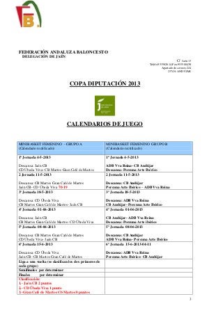 3
FEDERACIÓN ANDALUZA BALONCESTO
DELEGACIÓN DE JAÉN
C/ Jaén 13
Teléfs:953502614-Fax:953500438
Apartado de correos:224
23740- ANDÚJAR
COPA DIPUTACIÓN 2013
CALENDARIOS DE JUEGO
MINIBASKET FEMENINO - GRUPO A
(Calendario rectificado)
MINIBASKET FEMENINO GRUPO B
(Calendario rectificado)
1ª Jornada 4-5-2013
Descansa: Jaén CB
CD Úbeda Viva- CB Martos Gran Café de Martos
1ª Jornada 4-5-2013
ADB Vva Reina- CB Andújar
Descansa: Porcuna Arte Ibérico
2 Jornada 11-5-2013
Descansa: CB Martos Gran Café de Martos
Jaén CB- CD Úbeda Viva 70-19
2 Jornada 11-5-2013
Descansa: CB Andújar
Porcuna Arte Ibérico – ADB Vva Reina
3º Jornada 18-5-2013
Descansa: CD Úbeda Viva
CB Martos Gran Café de Martos- Jaén CB
3º Jornada 18-5-2013
Descansa: ADB Vva Reina
CB Andújar- Porcuna Arte Ibérico
4º Jornada 01-06-2013
Descansa: Jaén CB
CB Martos Gran Café de Martos- CD Úbeda Viva
4º Jornada 01-06-2013
CB Andújar- ADB Vva Reina
Descansa: Porcuna Arte ibérico
5º Jornada 08-06-2013
Descansa: CB Martos Gran Café de Martos
CD Úbeda Viva- Jaén CB
5º Jornada 08-06-2013
Descansa: CB Andújar
ADB Vva Reina- Porcuna Arte Ibérico
6º Jornada 15-6-2013
Descansa: CD Úbeda Viva
Jaén CB- CB Martos Gran Café de Martos
6º Jornada 15-6-2013-04-11
Descansa: ADB Vva Reina
Porcuna Arte Ibérico- CB Andújar
Liga a una vuelta (se clasifican los dos primeros de
cada grupo)
Semifinales por determinar
Finales por determinar
Clasificación:
1.- Jaén CB 2 puntos
2.- CD Úbeda Viva 1 punto
3.-Gran Café de Martos Cb Martos 0 puntos
 