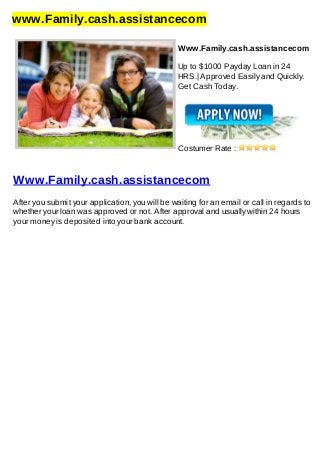 www.Family.cash.assistancecom
Www.Family.cash.assistancecom
Up to $1000 Payday Loan in 24
HRS.| Approved Easily and Quickly.
Get Cash Today.
Costumer Rate :
Www.Family.cash.assistancecom
After you submit your application, you will be waiting for an email or call in regards to
whether your loan was approved or not. After approval and usually within 24 hours
your money is deposited into your bank account.
 