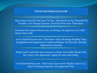WWW.FASTWIRELOAN.COM 
Up to $1000 Quickly Fast loan On-line. Absolutely no Fax Essential No 
Trouble. Low Charge Payment. Find Fast Wire loan These days.. 
Get $1000 from fastwireloan.com, no faxing, fast approval, no credit 
check, bad credit 
www-FastWireLoan.com : Find $1000 Take advantage Rapidly Time. 
Straightforward Appraisal of creditworthiness, No Records. Quickly 
Approved in seconds. 
Need Cash? Cash Wire up to $1000 in 1 Hour. No Credit Check & No 
Fax. Every One Approved!. Apply for Fast Cash Today. 
www.fastwireloan.com – Fast Loans Up to $1000 Payday Loan in 24 
Hour No faxing required. Get Approved Now. 
