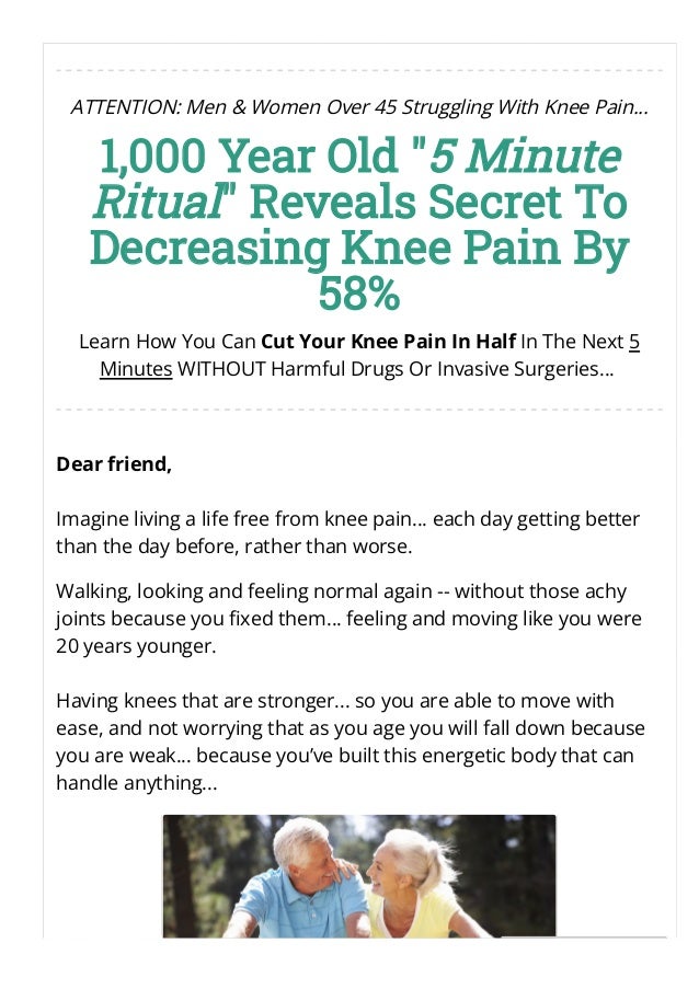 ATTENTION: Men & Women Over 45 Struggling With Knee Pain...
1,000 Year Old "5 Minute
Ritual" Reveals Secret To
Decreasing Knee Pain By
58%
Learn How You Can Cut Your Knee Pain In Half In The Next 5
Minutes WITHOUT Harmful Drugs Or Invasive Surgeries... 
Dear friend,
Imagine living a life free from knee pain… each day getting better
than the day before, rather than worse.
Walking, looking and feeling normal again -- without those achy
joints because you 몭xed them… feeling and moving like you were
20 years younger.
Having knees that are stronger... so you are able to move with
ease, and not worrying that as you age you will fall down because
you are weak... because you’ve built this energetic body that can
handle anything...
 