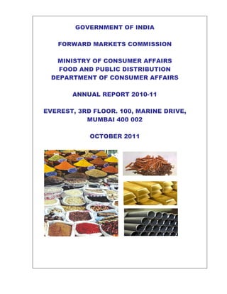 GOVERNMENT OF INDIA

   FORWARD MARKETS COMMISSION

   MINISTRY OF CONSUMER AFFAIRS
    FOOD AND PUBLIC DISTRIBUTION
  DEPARTMENT OF CONSUMER AFFAIRS

       ANNUAL REPORT 2010-11

EVEREST, 3RD FLOOR. 100, MARINE DRIVE,
           MUMBAI 400 002

            OCTOBER 2011
 