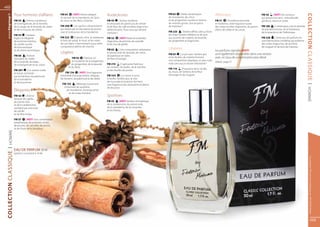 48

                       Pour hommes d’affaires                 FM 64      | HOT! Arôme élégant                 Audacieuses                               FM 62     | Notes dynamiques                 Affirmées
  www.fmgroup.fr
                                                                                                                                                                                                                                               FM 56      | HOT! Des senteurs




                                                                                                                                                                                                                                                                                           COLLECTION CLASSIQUE
                                                              et sensuel de la mandarine, de l’anis,                                                    de mandarine, de citron                                                                qui attisent les sens : chèvrefeuille,
                       FM 54      | Arôme mystérieux          du musc et des fleurs d’olivier.                FM 45       | Arôme moderne               et de gingembre mariées à l’arôme            FM 51       | Pluridimensionnelle         genièvre, résine et cèdre.
                       de la bergamote, de la menthe,                                                         et séduisant de patchouli, de vétiver     de menthe givrée. Une éruption               et moderne, cette fragrance pulse
                       de la sauge, de la lavande, du cèdre   FM 208       | Un parfum ultramoderne           et de fleur de café enrobés d’agrumes     de fraîcheur !                               des notes sucrées d’agrumes, de jasmin,   FM 189 | Combinaison vive et vibrante
                       et de la mousse                        qui séduit par la robustesse du poivre          rafraichissants. Pour ceux qui aiment                                                  d’anis, de cèdre et de cacao.             du pamplemousse, de la framboise,
                                                              rose et la douceur de la mandarine.             s’amuser !                                FM 225      | Arôme raffiné, créé sur fond                                             de la lavande et de l’héliotrope.
                       FM 55       | Senteur                                                                                                            de notes boisées d’ébène et de teck
                       légère et élégante                     FM 223       | L’absolu d’iris, la tubéreuse,   FM 52       | HOT! Notes envoûtantes      aux accents de violette, de lavande,                                                   FM 226      | Cette eau de parfum est
                       de pommes fraîches,                    le bois de santal, le musc et les notes         d’agrumes, de pomme, de cannelle          de gingembre et d’agrumes.                                                             une fraîche brise cristalline qui enferme
                       de vanille sucrée,                     de cuir blanc s’harmonisent pour cette          et de clou de girofle.                                                                                                           des notes d’agrumes, de jacinthe,
                       de bois exotique                       composition pleine de charme.                                                                                                                                                    de muguet et de bois de massoia.
                       et de résine aromatique.                                                               FM 63      | Une composition séduisante   Libérées                                     Les parfums signalés HOT!
                                                              Légères                                         et provocante de lavande, de citron,
                                                                                                                                                        FM 65        | Le pin avec l’ambre gris      sont également disponibles dans une version
                       FM 68      | Parfum                                                                    de patchouli et notes
                       stimulant du cèdre,                                FM 93     | Parfum vif              de fleur d’oranger.
                                                                                                                                                        et les feuilles de violette forment          avec un taux de concentration plus élevé.
                                                                          et moderne de la bergamote,                                                   une composition atypique, un peu rude,
                       de la lavande, du tabac,                                                                                                                                                      Détails : page 51.
                                                                         du gingembre, de la lavande          FM 210        | Captivante fraîcheur      mais sans aucun doute séduisante !
                       de la bergamote et du citron.
                                                                      et du lierre.                           du romarin, du basilic, de la menthe
                                                                                                                                                        FM 110     | Puissance de la vanille,
                       FM 207       | Un arôme noble                                                          et des feuilles de poirier.
                                                                    FM 134       | HOT! Une fragrance                                                   du musc, de l’ambre, de la fleur
                       et boisé, contrasté
                                                              irrésistible d’orange amère, d’algues,          FM 224         | La canne à sucre,        d’oranger et du muguet.
                       par la fraîcheur du patchouli,
                       de la mandarine                        de romarin, de patchouli et de cèdre.           a vanille, l’ambre gris, la noix
                       et de la pomme.                                                                        de muscade et le jasmin forment
                                                               FM 135      | Mélange surprenant               une fragrance très séduisante et pleine




                                                                                                                                                                                                                                                                                            | HOMME
                                                                d’intensité de santoline,                     de douceur.
                       Élégantes                                   de mandarine, d’orange amer
                                                                     et de notes d’ambre.
                       FM 42       | Arôme                                                                    Sportives
                       sensuel de cyprès,
                       du poivre rose                                                                         FM 43      | HOT! Senteur énergétique
                       et de la cardamome,                                                                    de la cardamome, du poivre rose,
                       souligné par une note                                                                  de la mandarine, de la coriandre
                       de vanille                                                                             et du freesia.
                       et de fève tonka.

                       FM 57     | HOT! Une combinaison
                       paradisiaque de pommes vertes,
                       de prunes, de cannelle, de poivre
                       et de rhum de la Jamaïque.
  | HOMME




                       EAU DE PARFUM 50 ml 	
COLLECTION CLASSIQUE




                       (parfum concentré à 16 %)




                                                                                                                                                                                                                                                                                                 Les produits FM sont tous fabriqués par FM GROUP World
                                                                                                                                                                                                                                                                                                        49
 