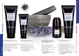 59




                                                                                                                                                                                                                                                                         Les produits FM sont tous fabriqués par FM GROUP World
   | POUR HOMME
                                                                                                          U R E FA
                                                                                                     ET
                                                                                                 M




                                                                                                                   C
                                                                                                                     IL
                                                                                            R
                                                                                           FE




                                                                                                                        E
                                                                                                                        UE
                                                                                           PRA




                                                                                                                     IQ
                                                                                                 Q




                                                                                            TI




                                                                                                                     G
                                                                                                     UE            LO
                                                                                                          ET ÉCO
COLLECTION DE SOINS CORPOREls




                                                                                                                                                                                                                                                               COLLECTION DE SOINS CORPORE ls |
                                Perfumed body balm                                        Perfumed hand cream                            Perfumed antiperspirant roll-on                         Perfumed shower gel
                                BAUME CORPOREL PARFUMÉ | 200 ml                           CRÈME MAINS PARFUMÉE | 100 ml                  DÉODORANT BILLE PARFUMÉ                                 GEL DOUCHE PARFUMÉ | 200 ml
                                                                                                                                         ANTI-TRANSPIRANT | 50 ml

                                q	contient des substances qui assurent l’hydratation      q	contient de l’urée qui adoucit et hydrate                                                            q	conçu à base de substances nettoyantes
                                	 optimale de la peau dont la glycérine, le D-panthénol   	intensément                                                                                           	 soigneusement sélectionnées
                                                                                                                                         q	aux agents intensément hydratant
                                	 et l’allantoïne qui stimule la régénération             q	riche en vitamine A et B5 aux puissantes                                                             q	la provitamine B5 apaise, régénère la peau et prévient
                                	 et la reconstruction cellulaire                                                                        q	formule unique éliminant les effets
                                                                                          	 propriétés régénératrices et protectrices                                                            	 la formation des états inflammatoires
                                                                                                                                         	 de la transpiration excessive
   www.fmgroup.fr




                                q	bonne absorption sans film collant sur la peau          q	le complexe des composants hydratants                                                                q	le complexe d’ingrédients hydratants rend la peau 	
                                                                                                                                         q	parfum correspondant aux notes des parfums
                                q	parfum correspondant aux notes des parfums              	 apporte un soin approprié                                                                            	 lisse et agréable au toucher




                                                                                                                                                                                                                                                                POUR HOMME
                                                                                                                                         	 les plus populaires
                                	 les plus populaires                                     q	fragrance correspondant aux notes des eaux                                                           q	une large gamme de fragrances correspondants
                                                                                                                                         q	ne laisse pas de traces sur les vêtements
                                q	pour tous les types de peau                             	 de parfum les plus populaires                                                                        	 aux notes des eaux de parfum
                                                                                                                                         q	application confortable
                                	 senteurs disponibles FM | B52, B199                     	 senteurs disponibles FM | C52, C134                                                                  q	laisse sur la peau un film de protection
                                                                                                                                         q	sans alcool éthylique                                 q	destiné à l’usage quotidien de tous les types de peau
                                                                                                                                         	 senteurs disponibles FM | R43, R52, R56, R64, R110,   	 senteurs disponibles FM | G43, G52, G56, G64, G110, G134,
                                                                                                                                         	 R134, R160, R199                                      	 G135, G160, G199, G300
58
 