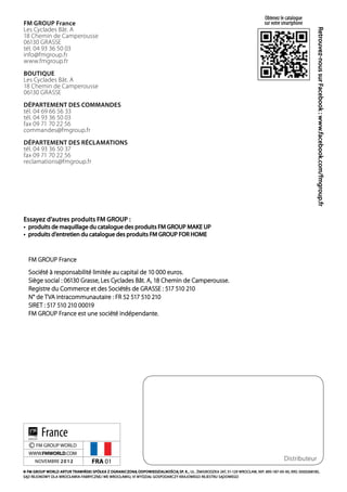 Obtenez le catalogue
FM GROUP France                                                                                                             sur votre smartphone
Les Cyclades Bât. A




                                                                                                                                                       Retrouvez-nous sur Facebook : www.facebook.com/fmgroup.fr
18 Chemin de Camperousse
06130 GRASSE
tél. 04 93 36 50 03
info@fmgroup.fr
www.fmgroup.fr
BOUTIQUE
Les Cyclades Bât. A
18 Chemin de Camperousse
06130 GRASSE
DÉPARTEMENT DES COMMANDES
tél. 04 69 66 56 33
tél. 04 93 36 50 03
fax 09 71 70 22 56
commandes@fmgroup.fr
DÉPARTEMENT DES RÉCLAMATIONS
tél. 04 93 36 50 37
fax 09 71 70 22 56
reclamations@fmgroup.fr




Essayez d’autres produits FM GROUP :
•	 produits de maquillage du catalogue des produits FM GROUP MAKE UP
•	 produits d’entretien du catalogue des produits FM GROUP FOR HOME



  FM GROUP France
  Société à responsabilité limitée au capital de 10 000 euros.
  Siège social : 06130 Grasse, Les Cyclades Bât. A, 18 Chemin de Camperousse.
  Registre du Commerce et des Sociétés de GRASSE : 517 510 210
  N° de TVA intracommunautaire : FR 52 517 510 210
  SIRET : 517 510 210 00019
  FM GROUP France est une société indépendante.




         France
  © FM GROUP WORLD
  WWW.FMWORLD.COM
      NOVEMBRE 2 0 1 2             FRA 01                                                                                             Distributeur
© FM GROUP WORLD ARTUR TRAWIŃSKI SPÓŁKA Z OGRANICZONĄ ODPOWIEDZIALNOŚCIĄ SP. K., UL. ŻMIGRODZKA 247, 51-129 WROCŁAW, NIP: 895-187-00-93, KRS: 0000268185,
SĄD REJONOWY DLA WROCŁAWIA-FABRYCZNEJ WE WROCŁAWIU, VI WYDZIAŁ GOSPODARCZY KRAJOWEGO REJESTRU SĄDOWEGO
 