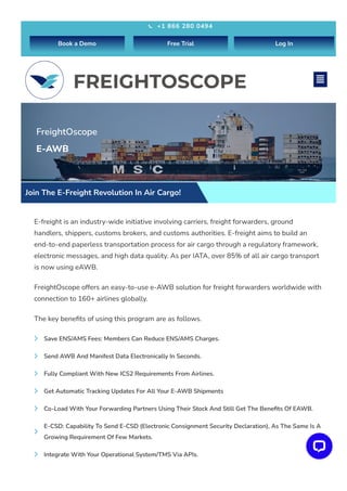 FreightOscope
E-AWB
Join The E-Freight Revolution In Air Cargo!
E-freight is an industry-wide initiative involving carriers, freight forwarders, ground
handlers, shippers, customs brokers, and customs authorities. E-freight aims to build an
end-to-end paperless transportation process for air cargo through a regulatory framework,
electronic messages, and high data quality. As per IATA, over 85% of all air cargo transport
is now using eAWB.
FreightOscope offers an easy-to-use e-AWB solution for freight forwarders worldwide with
connection to 160+ airlines globally.
The key benefits of using this program are as follows.
Save ENS/AMS Fees: Members Can Reduce ENS/AMS Charges.

Send AWB And Manifest Data Electronically In Seconds.

Fully Compliant With New ICS2 Requirements From Airlines.

Get Automatic Tracking Updates For All Your E-AWB Shipments

Co-Load With Your Forwarding Partners Using Their Stock And Still Get The Benefits Of EAWB.

E-CSD: Capability To Send E-CSD (Electronic Consignment Security Declaration), As The Same Is A
Growing Requirement Of Few Markets.

Integrate With Your Operational System/TMS Via APIs.

+1 866 280 0494

Book a Demo Free Trial Log In

 