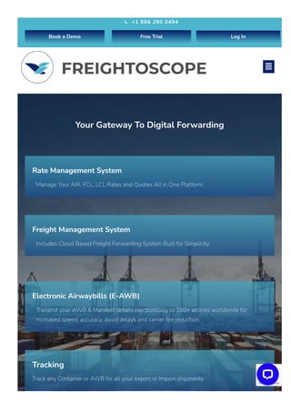 Your Gateway To Digital Forwarding​
Rate Management System
Manage Your AIR, FCL, LCL Rates and Quotes All in One Platform.
Freight Management System
Includes Cloud Based Freight Forwarding System Built for Simplicity.
Electronic Airwaybills (E-AWB)
Transmit your AWB & Manifest details electronically to 160+ airlines worldwide for
increased speed, accuracy, avoid delays and carrier fee reduction.
Tracking
Track any Container or AWB for all your export or Import shipments.
Privacy - Terms
+1 866 280 0494

Book a Demo Free Trial Log In

 