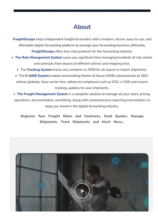 About
FreightOscope helps independent freight forwarders with a modern, secure, easy-to-use, and
affordable digital forwarding platform to manage your forwarding business ef몭ciently.
FreightOscope offers four vital products for the forwarding industry.
The Rate Management System saves you signi몭cant time managing hundreds of rate sheets
and contracts from dozens of different airlines and shipping lines.
The Tracking System traces any container or AWB for all export or import shipments.
The E-AWB System enables transmitting Master & House AWBs electronically to 160+
airlines globally. Save carrier fees, adhere to compliance such as ICS2, e-CSD and receive
tracking updates for your shipments.
The Freight Management System is a complete solution to manage all your sales, pricing,
operations, documentation, and billing, along with comprehensive reporting and analytics to
keep you ahead in the digital forwarding industry.
Organize Your Freight Rates and Contracts, Send Quotes, Manage
Shipments, Track Shipments and Much More…

 