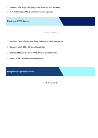  Connect 25+ Major Shipping Lines Instantly For Tracking
 Get Automatic AWB & Container Status Updates
Electronic AWB System
F E A T U R E S
 Includes Cloud-Based And Easy To Use API’s For Integration
 Connect With 160+ Airlines Worldwide
 Transmit Master & House AWB Details Electronically
 Meets ICS2 Compliance Requirements
Freight Management System
F E A T U R E S
 
