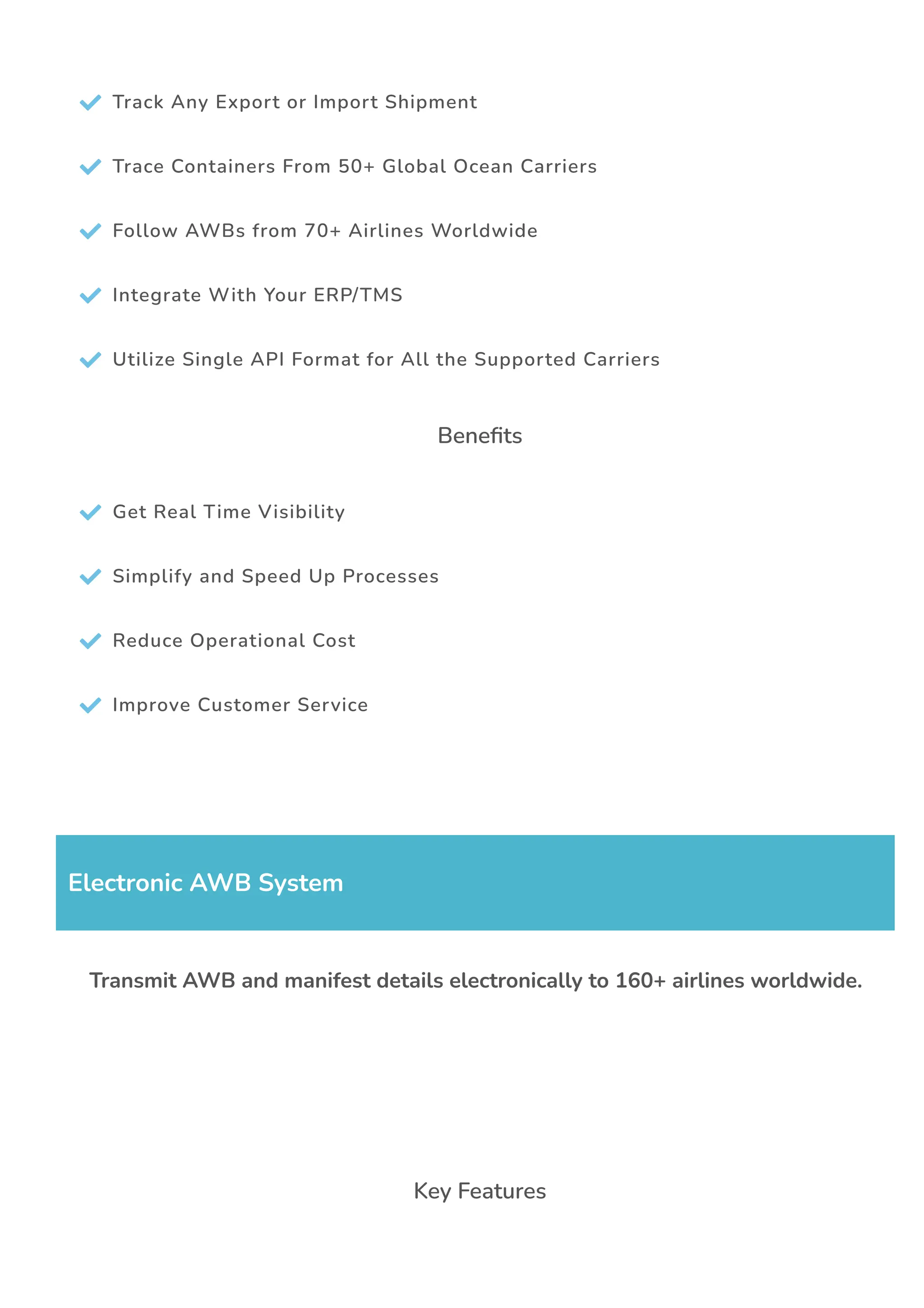  Track Any Export or Import Shipment
 Trace Containers From 50+ Global Ocean Carriers
 Follow AWBs from 70+ Airlines Worldwide
 Integrate With Your ERP/TMS
 Utilize Single API Format for All the Supported Carriers
Bene몭ts
 Get Real Time Visibility
 Simplify and Speed Up Processes
 Reduce Operational Cost
 Improve Customer Service
Electronic AWB System
Transmit AWB and manifest details electronically to 160+ airlines worldwide.
Key Features
 