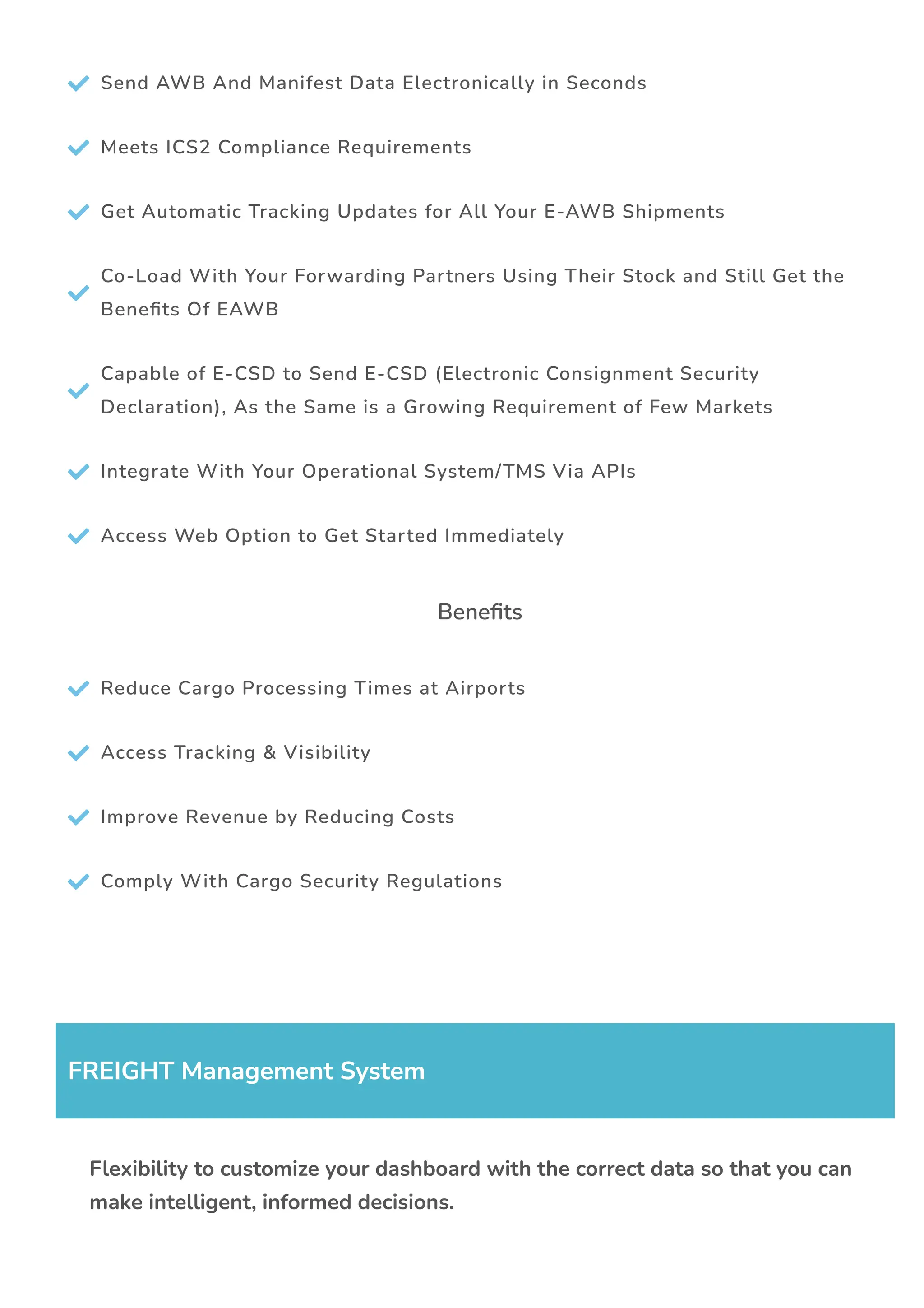  Send AWB And Manifest Data Electronically in Seconds
 Meets ICS2 Compliance Requirements
 Get Automatic Tracking Updates for All Your E-AWB Shipments

Co-Load With Your Forwarding Partners Using Their Stock and Still Get the
Bene몭ts Of EAWB

Capable of E-CSD to Send E-CSD (Electronic Consignment Security
Declaration), As the Same is a Growing Requirement of Few Markets
 Integrate With Your Operational System/TMS Via APIs
 Access Web Option to Get Started Immediately
Bene몭ts
 Reduce Cargo Processing Times at Airports
 Access Tracking & Visibility
 Improve Revenue by Reducing Costs
 Comply With Cargo Security Regulations
FREIGHT Management System
Flexibility to customize your dashboard with the correct data so that you can
make intelligent, informed decisions.
 