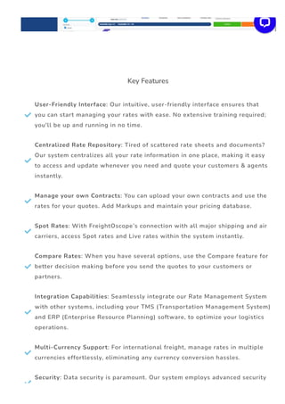 Key Features

User-Friendly Interface: Our intuitive, user-friendly interface ensures that
you can start managing your rates with ease. No extensive training required;
you'll be up and running in no time.

Centralized Rate Repository: Tired of scattered rate sheets and documents?
Our system centralizes all your rate information in one place, making it easy
to access and update whenever you need and quote your customers & agents
instantly.

Manage your own Contracts: You can upload your own contracts and use the
rates for your quotes. Add Markups and maintain your pricing database.

Spot Rates: With FreightOscope’s connection with all major shipping and air
carriers, access Spot rates and Live rates within the system instantly.

Compare Rates: When you have several options, use the Compare feature for
better decision making before you send the quotes to your customers or
partners.

Integration Capabilities: Seamlessly integrate our Rate Management System
with other systems, including your TMS (Transportation Management System)
and ERP (Enterprise Resource Planning) software, to optimize your logistics
operations.

Multi-Currency Support: For international freight, manage rates in multiple
currencies effortlessly, eliminating any currency conversion hassles.

Security: Data security is paramount. Our system employs advanced security
 