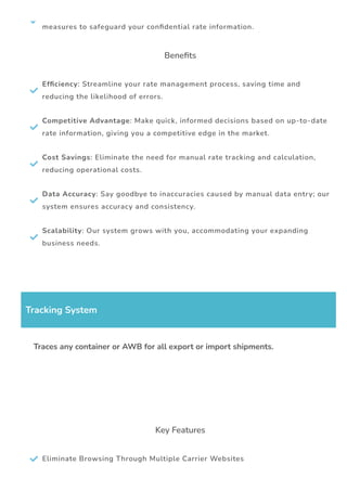 
measures to safeguard your con몭dential rate information.
Bene몭ts

Ef몭ciency: Streamline your rate management process, saving time and
reducing the likelihood of errors.

Competitive Advantage: Make quick, informed decisions based on up-to-date
rate information, giving you a competitive edge in the market.

Cost Savings: Eliminate the need for manual rate tracking and calculation,
reducing operational costs.

Data Accuracy: Say goodbye to inaccuracies caused by manual data entry; our
system ensures accuracy and consistency.

Scalability: Our system grows with you, accommodating your expanding
business needs.
Tracking System
Traces any container or AWB for all export or import shipments.
Key Features
 Eliminate Browsing Through Multiple Carrier Websites
 