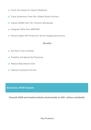  Track Any Export or Import Shipment
 Trace Containers From 50+ Global Ocean Carriers
 Follow AWBs from 70+ Airlines Worldwide
 Integrate With Your ERP/TMS
 Utilize Single API Format for All the Supported Carriers
Bene몭ts
 Get Real Time Visibility
 Simplify and Speed Up Processes
 Reduce Operational Cost
 Improve Customer Service
Electronic AWB System
Transmit AWB and manifest details electronically to 160+ airlines worldwide.
Key Features
 
