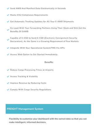  Send AWB And Manifest Data Electronically in Seconds
 Meets ICS2 Compliance Requirements
 Get Automatic Tracking Updates for All Your E-AWB Shipments

Co-Load With Your Forwarding Partners Using Their Stock and Still Get the
Bene몭ts Of EAWB

Capable of E-CSD to Send E-CSD (Electronic Consignment Security
Declaration), As the Same is a Growing Requirement of Few Markets
 Integrate With Your Operational System/TMS Via APIs
 Access Web Option to Get Started Immediately
Bene몭ts
 Reduce Cargo Processing Times at Airports
 Access Tracking & Visibility
 Improve Revenue by Reducing Costs
 Comply With Cargo Security Regulations
FREIGHT Management System
Flexibility to customize your dashboard with the correct data so that you can
make intelligent, informed decisions.
 