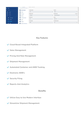 Key Features
 Cloud Based Integrated Platform
 Sales Management
 Pricing And Rate Management
 Shipment Management
 Automated Container and AWB Tracking
 Electronic AWB's
 Security Filing
 Reports And Analytics
Bene몭ts
 Utilize Easy to Use Modern Interface
 Streamline Shipment Management
 